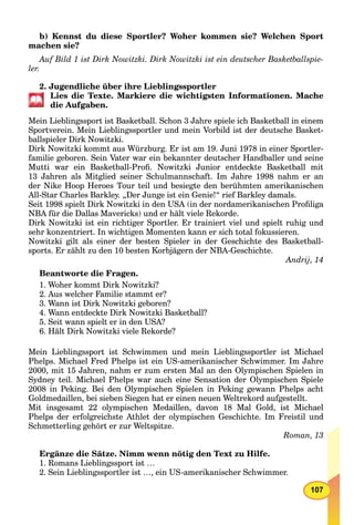 107
b) Kennst du diese Sportler? Woher kommen sie? Welchen Sport
machen sie?
Auf Bild 1 ist Dirk Nowitzki. Dirk Nowitzki ist ein deutscher Basketballspie-
ler.
2. Jugendliche über ihre Lieblingssportler
Lies die Texte. Markiere die wichtigsten Informationen. Mache
die Aufgaben.
Mein Lieblingssport ist Basketball. Schon 3 Jahre spiele ich Basketball in einem
Sportverein. Mein Lieblingssportler und mein Vorbild ist der deutsche Basket-
ballspieler Dirk Nowitzki.
Dirk Nowitzki kommt aus Würzburg. Er ist am 19. Juni 1978 in einer Sportler-
familie geboren. Sein Vater war ein bekannter deutscher Handballer und seine
Mutti war ein Basketball-Proﬁ. Nowitzki Junior entdeckte Basketball mit
13 Jahren als Mitglied seiner Schulmannschaft. Im Jahre 1998 nahm er an
der Nike Hoop Heroes Tour teil und besiegte den berühmten amerikanischen
All-Star Charles Barkley. „Der Junge ist ein Genie!“ rief Barkley damals.
Seit 1998 spielt Dirk Nowitzki in den USA (in der nordamerikanischen Proﬁliga
NBA für dieA Dallas Mavericks) und er hält viele Rekorde.
Dirk Nowitzki ist ein richtiger Sportler. Er trainiert viel und spielt ruhig und
sehr konzentriert. In wichtigen Momenten kann er sich total fokussieren.
Nowitzki gilt als einer der besten Spieler in der Geschichte des Basketball-
sports. Er zählt zu den 10 besten Korbjägern der NBA-Geschichte.
Andrij, 14
Beantworte die Fragen.
1. Woher kommt Dirk Nowitzki?
2. Aus welcher Familie stammt er?
3. Wann ist Dirk Nowitzki geboren?
4. Wann entdeckte Dirk Nowitzki Basketball?
5. Seit wann spielt er in den USA?
6. Hält Dirk Nowitzki viele Rekorde?
Mein Lieblingssport ist Schwimmen und mein Lieblingssportler ist Michael
Phelps. Michael Fred Phelps ist ein US-amerikanischer Schwimmer. Im Jahre
2000, mit 15 Jahren, nahm er zum ersten Mal an den Olympischen Spielen in
Sydney teil. Michael Phelps war auch eine Sensation der Olympischen Spiele
2008 in Peking. Bei den Olympischen Spielen in Peking gewann Phelps acht
Goldmedaillen, bei sieben Siegen hat er einen neuen Weltrekord aufgestellt.
Mit insgesamt 22 olympischen Medaillen, davon 18 Mal Gold, ist Michael
Phelps der erfolgreichste Athlet der olympischen Geschichte. Im Freistil und
Schmetterling gehört er zur Weltspitze.
Roman, 13
Ergänze die Sätze. Nimm wenn nötig den Text zu Hilfe.
1. Romans Lieblingssport ist …
2. Sein Lieblingssportler ist …, ein US-amerikanischer Schwimmer.
 