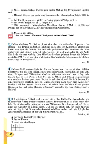 108
3. Mit … nahm Michael Phelps zum ersten Mal an den Olympischen Spielen
teil.
4. Michael Phelps war auch eine Sensation der Olympischen Spiele 2008 in
…
5. Bei den Olympischen Spielen in Peking gewann Phelps acht …
6. Bei sieben Siegen hat er … aufgestellt.
7. Mit insgesamt … olympischen Medaillen, davon 18 Mal …, ist Michael
Phelps der erfolgreichste Athlet der olympischen Geschichte.
3. Unsere Vorbilder
Lies die Texte. Welcher Titel passt zu welchem Text?
___________________________
1 Mein absolutes Vorbild im Sport sind die internationalen Superstars im
Boxen − die Brüder Klitschko. Ich boxe auch. Bei den Klitschkos, glaube ich,
kann man sehr viel lernen. Sie sind richtige Sportler. Sie trainieren viel, sind
zielstrebig und können sich gut beherrschen. Sie sind auch offen für die Welt.
Das ﬁnde ich sehr wichtig. Den Klitschko-Brüdern gehören heute alle Schwer-
gewichts-WM-Gürtel der vier wichtigsten Box-Verbände. Ich glaube, sie bleiben
noch lange im Boxgeschäft.
Ihor, 16
___________________________
2 Meine Lieblingssportlerin ist Hanna Bezsonowa. Hanna ist eine richtige
Sportlerin. Sie ist sehr ﬂeißig, stark und zielbewusst. Hanna hat an den Lan-
des-, Europa- und Weltmeisterschaften teilgenommen und war erfolgreich.
Hanna hat an den Olympischen Spielen in Athen und Peking teilgenommen
und zweimal Bronze gewonnen. Hanna ist sehr individuell. Sie hält Turnen für
eine besondere Sportart, weil es Hannas Meinung nach Sport und Kunst ver-
bindet. Und das beweist Hanna auch bei jedem ihrer Auftritte. Einen großen
Eindruck hat auf mich Hannas „Carmen“ gemacht. Sie war Spitze! Bravo,
Hanna!
Maria, 13
___________________________
3 Ich spiele gern Fußball und bin auch ein großer Fußballfan. Mein Lieblings-
fußballer ist Andrij Schewtschenko. Andrij Schewtschenko ist auch mein Vor-
bild. Er ist zielstrebig, hat einen starken Willen und Durchsetzungskraft. Er ist
auch ein Kämpfer, er gibt nie nach. Und das ist, glaube ich, für einen Sportler
sehr wichtig. Andrij Schewtschenko setzt sich Ziele und erreicht sie. Ich glaube,
Andrij Schewtschenko ist der Top-Stürmer im Fußball.
Bohdan, 15
A Der beste Fußball-Top-Stürmer
B Bravo, Hanna!
C Superstars im Boxen
1 2 3
 