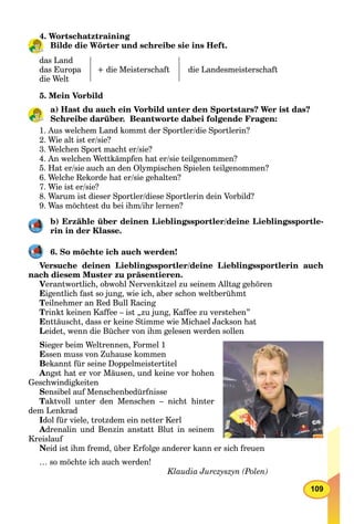 109
4. Wortschatztraining
Bilde die Wörter und schreibe sie ins Heft.
das Land
das Europa
die Welt
+ die Meisterschaft die Landesmeisterschaft
5. Mein Vorbild
a) Hast du auch ein Vorbild unter den Sportstars? Wer ist das?
Schreibe darüber. Beantworte dabei folgende Fragen:
1. Aus welchem Land kommt der Sportler/die Sportlerin?
2. Wie alt ist er/sie?
3. Welchen Sport macht er/sie?
4. An welchen Wettkämpfen hat er/sie teilgenommen?
5. Hat er/sie auch an den Olympischen Spielen teilgenommen?
6. Welche Rekorde hat er/sie gehalten?
7. Wie ist er/sie?
8. Warum ist dieser Sportler/diese Sportlerin dein Vorbild?
9. Was möchtest du bei ihm/ihr lernen?
b) Erzähle über deinen Lieblingssportler/deine Lieblingssportle-
rin in der Klasse.
6. So möchte ich auch werden!
Versuche deinen Lieblingssportler/deine Lieblingssportlerin auch
nach diesem Muster zu präsentieren.
Verantwortlich, obwohl Nervenkitzel zu seinem Alltag gehören
Eigentlich fast so jung, wie ich, aber schon weltberühmt
Teilnehmer an Red Bull Racing
Trinkt keinen Kaffee – ist „zu jung, Kaffee zu verstehen”
Enttäuscht, dass er keine Stimme wie Michael Jackson hat
Leidet, wenn die Bücher von ihm gelesen werden sollen
Sieger beim Weltrennen, Formel 1
Essen muss von Zuhause kommen
Bekannt für seine Doppelmeistertitel
Angst hat er vor Mäusen, und keine vor hohen
Geschwindigkeiten
Sensibel auf Menschenbedürfnisse
Taktvoll unter den Menschen – nicht hinter
dem Lenkrad
Idol für viele, trotzdem ein netter Kerl
Adrenalin und Benzin anstatt Blut in seinem
Kreislauf
Neid ist ihm fremd, über Erfolge anderer kann er sich freuen
… so möchte ich auch werden!
Klaudia Jurczyszyn (Polen)
4
 