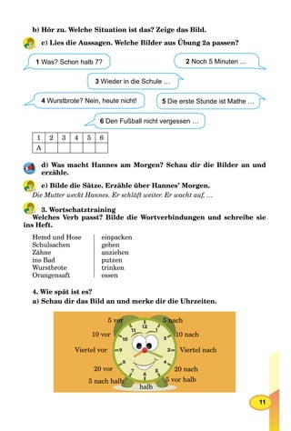 11
b) Hör zu. Welche Situation ist das? Zeige das Bild.
c) Lies die Aussagen. Welche Bilder aus Übung 2a passen?
1 Was? Schon halb 7?
3 Wieder in die Schule …
4 Wurstbrote? Nein, heute nicht!
2 Noch 5 Minuten …
5 Die erste Stunde ist Mathe …
6 Den Fußball nicht vergessen …
1 2 3 4 5 6
A
d) Was macht Hannes am Morgen? Schau dir die Bilder an und
erzähle.
e) Bilde die Sätze. Erzähle über Hannes’ Morgen.
Die Mutter weckt Hannes. Er schläft weiter. Er wacht auf, …
3. Wortschatztraining
Welches Verb passt? Bilde die Wortverbindungen und schreibe sie
ins Heft.
Hemd und Hose
Schulsachen
Zähne
ins Bad
Wurstbrote
Orangensaft
einpacken
gehen
anziehen
putzen
trinken
essen
4. Wie spät ist es?
a) Schau dir das Bild an und merke dir die Uhrzeiten.
5 vor 5 nach
10 nach
Viertel nach
20 nach
5 vor halb
halb
5 nach halb
20 vor
Viertel vor
10 vor
 