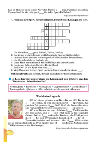 112
hier in Münster auch schon! An vielen Stellen 7____ man Fahrräder ausleihen.
Unsere Stadt ist ein richtiges 8____ für jeden Sport-Radfahrer!
http://www.holidaycheck.de
4. Rund um den Sport. Kreuzworträtsel. Schreibe die Lösungen ins Heft.
1
2
3
4
5
6
7
8
1. Die Menschen ____ gern Fußball, Tennis, Hockey.
2. Das ist der weltgrößte und weltbekannteste Sportartikelhersteller.
3. In dieser Stadt beﬁndet sich das größte Fußballstadion Deutschlands.
4. Die Menschen fahren Rad oder sie ____.
5. Diese Stadt nennt man die Fahrradhauptstadt Deutschlands.
6. Das ist der beliebteste Sport in Deutschland.
7. Basketball ist ein Sport oder eine ____.
8. Viele Menschen treiben Sport in einem Sportclub oder in einem ____.
Schlüsselwort: Ein Mensch, der sich besonders für Sport interessiert.
5. Lies den Text und ergänze die Lücken mit den Wörtern aus dem
Wortkasten. Schreibe ins Heft.
Weltrangliste  Barcelona  wichtigsten  Jugendmeister  Goldmedaille 
Tennisspielerin  jüngster  hält  arbeitet  wird  gewinnt  Grenzen
Wimbledon-Legende
1967 in Leimen geboren, wird Boris Becker 1982 Deutscher
1____ im Tennis. Er wird zu einem der 2____ Sportstars. Zur
gleichen Zeit gewinnt 3____ Stefﬁ Graf alle Damen-Turniere.
Die Popularität der beiden scheint keine 4____ zu kennen.
1985 wird Becker mit erst 17 Jahren 5____ Wimbledon-Sie-
ger aller Zeiten und 6____ den Titel auch in den folgenden
Jahren. Becker 7____ zudem den Daviscup, die US-Open und
die 8____ bei den Olympischen Spielen in 9____. Er 10____
Tennis-Weltmeister und Nummer 1 der 11____. 1999 verkün-
det er seinen Rücktritt als Proﬁ-Spieler und 12____ seitdem als Unternehmer,
TV-Kommentator und Werbeträger.
http://www.bild.de/themen/personen
 