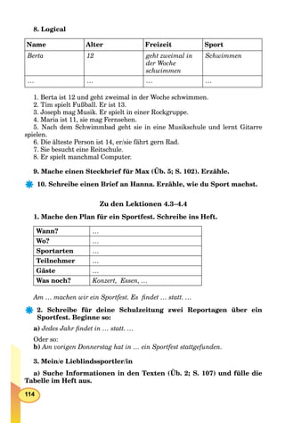 114
8. Logical
Name Alter Freizeit Sport
Berta 12 geht zweimal in
der Woche
schwimmen
Schwimmen
… … … …
1. Berta ist 12 und geht zweimal in der Woche schwimmen.
2. Tim spielt Fußball. Er ist 13.
3. Joseph mag Musik. Er spielt in einer Rockgruppe.
4. Maria ist 11, sie mag Fernsehen.
5. Nach dem Schwimmbad geht sie in eine Musikschule und lernt Gitarre
spielen.
6. Die älteste Person ist 14, er/sie fährt gern Rad.
7. Sie besucht eine Reitschule.
8. Er spielt manchmal Computer.
9. Mache einen Steckbrief für Max (Üb. 5; S. 102). Erzähle.
10. Schreibe einen Brief an Hanna. Erzähle, wie du Sport machst.
Zu den Lektionen 4.3–4.4
1. Mache den Plan für ein Sportfest. Schreibe ins Heft.
Wann? …
Wo? …
Sportarten …
Teilnehmer …
Gäste …
Was noch? Konzert, Essen, …
Am … machen wir ein Sportfest. Es ﬁndet … statt. …
2. Schreibe für deine Schulzeitung zwei Reportagen über ein
Sportfest. Beginne so:
a) Jedes Jahr ﬁndet in … statt. …
Oder so:
b) Am vorigen Donnerstag hat in … ein Sportfest stattgefunden.
3. Mein/e Lieblindssportler/in
a) Suche Informationen in den Texten (Üb. 2; S. 107) und fülle die
Tabelle im Heft aus.
 