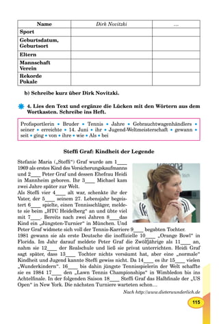 115
Name Dirk Novitzki …
Sport
Geburtsdatum,
Geburtsort
Eltern
Mannschaft
Verein
Rekorde
Pokale
b) Schreibe kurz über Dirk Novitzki.
4. Lies den Text und ergänze die Lücken mit den Wörtern aus dem
Wortkasten. Schreibe ins Heft.
Proﬁsportlerin  Bruder  Tennis  Jahre  Gebrauchtwagenhändlers 
seiner  erreichte  14. Juni  ihr  Jugend-Weltmeisterschaft  gewann 
seit  ging  von  ihre  wie  Als  bei
Stefﬁ Graf: Kindheit der Legende
Stefanie Maria („Stefﬁ“) Graf wurde am 1____
1969 als erstes Kind des Versicherungskaufmanns
und 2____ Peter Graf und dessen Ehefrau Heidi
in Mannheim geboren. Ihr 3____ Michael kam
zwei Jahre später zur Welt.
Als Stefﬁ vier 4____ alt war, schenkte ihr der
Vater, der 5____ seinem 27. Lebensjahr begeis-
tert 6____ spielte, einen Tennisschläger, melde-
te sie beim „HTC Heidelberg“ an und übte viel
mit 7____. Bereits nach zwei Jahren 8____das
Kind ein „Jüngsten-Turnier“ in München. Und
Peter Graf widmete sich voll der Tennis-Karriere 9____ begabten Tochter.
1981 gewann sie als erste Deutsche die inofﬁzielle 10____ „Orange Bowl“ in
Florida. Im Jahr darauf meldete Peter Graf die Zwölfjährige als 11____ an,
nahm sie 12____ der Realschule und ließ sie privat unterrichten. Heidi Graf
sagt später, dass 13____ Tochter nichts versäumt hat, aber eine „normale“
Kindheit und Jugend kannte Stefﬁ gewiss nicht. Da 14____ es ihr 15____ vielen
„Wunderkindern“. 16____ bis dahin jüngste Tennisspielerin der Welt schaffte
sie es 1984 17____ den „Lawn Tennis Championships“ in Wimbledon bis ins
Achtelﬁnale. In der folgenden Saison 18____ Stefﬁ Graf das Halbﬁnale der „US
Open“ in New York. Die nächsten Turniere warteten schon…
Nach http://www.dieterwunderlich.de
 
