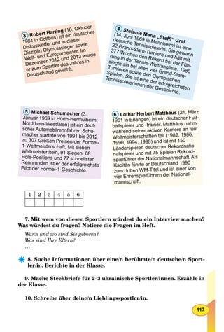 117
4 Stefanie Maria „Steﬃ“ Graf
(14. Juni 1969 in Mannheim) ist eine
deutsche Tennisspielerin. Sie gewann
22 Grand-Slam-Turniere und hält mit
377 Wochen den Rekord bei der Füh-
rung in der Tennis-Weltrangliste. 1988
siegte sie bei allen vier Grand-Slam-
Turnieren sowie den Olympischen
Spielen. Sie ist eine der erfolgreichsten
Tennisspielerinnen der Geschichte.
3 Robert Harting (18. Oktober
1984 in Cottbus) ist ein deutscher
Diskuswerfer und in dieser
r
Disziplin Olympiasieger sowie
Welt- und Europameister. Im
Dezember 2012 und 2013 wurde
er zum Sportler des Jahres in
Deutschland gewählt.
6 Lothar Herbert Matthäus (21. März
1961 in Erlangen) ist ein deutscher Fuß-
ballspieler undr -trainer. Matthäus nahm
während seiner aktiven Karriere an fünf
Weltmeisterschaften teil (1982, 1986,
1990, 1994, 1998) und ist mit 150
Länderspielen deutscher Rekordnatio-
nalspieler und mit 75 Spielen Rekord-r
spielführer der Nationalmannschaft.Als
Kapitän führte er Deutschland 1990
zum dritten WM-Titel und ist einer von
vier Ehrenspielführern der National-
mannschaft.
5 Michael Schumacher (r 3.
Januar 1969 in Hürth-Hermülheim,
Nordrhein-Westfalen) ist ein deut-
scher Automobilrennfahrer. Schu-
macher startete von 1991 bis 2012
zu 307 Großen Preisen der Formel-
1-Weltmeisterschaft. Mit sieben
Weltmeistertiteln, 91 Siegen, 68
Pole-Positions und 77 schnellsten
Rennrunden ist er der erfolgreichste
Pilot der Formel-1-Geschichte.
1 2 3 4 5 6
7. Mit wem von diesen Sportlern würdest du ein Interview machen?
Was würdest du fragen? Notiere die Fragen im Heft.
Wann und wo sind Sie geboren?
Was sind Ihre Eltern?
…
8. Suche Informationen über eine/n berühmte/n deutsche/n Sport-
ler/in. Berichte in der Klasse.
9. Mache Steckbriefe für 2–3 ukrainische Sportler/innen. Erzähle in
der Klasse.
10. Schreibe über deine/n Lieblingssportler/in.
 