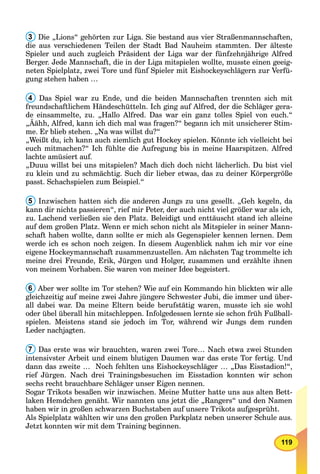 119
3 Die „Lions“ gehörten zur Liga. Sie bestand aus vier Straßenmannschaften,
die aus verschiedenen Teilen der Stadt Bad Nauheim stammten. Der älteste
Spieler und auch zugleich Präsident der Liga war der fünfzehnjährige Alfred
Berger. Jede Mannschaft, die in der Liga mitspielen wollte, musste einen geeig-
neten Spielplatz, zwei Tore und fünf Spieler mit Eishockeyschlägern zur Verfü-
gung stehen haben …
4 Das Spiel war zu Ende, und die beiden Mannschaften trennten sich mit
freundschaftlichem Händeschütteln. Ich ging auf Alfred, der die Schläger gera-
de einsammelte, zu. „Hallo Alfred. Das war ein ganz tolles Spiel von euch.“
„Äähh, Alfred, kann ich dich mal was fragen?“ begann ich mit unsicherer Stim-
me. Er blieb stehen. „Na was willst du?“
„Weißt du, ich kann auch ziemlich gut Hockey spielen. Könnte ich vielleicht bei
euch mitmachen?“ Ich fühlte die Aufregung bis in meine Haarspitzen. Alfred
lachte amüsiert auf.
„Duuu willst bei uns mitspielen? Mach dich doch nicht lächerlich. Du bist viel
zu klein und zu schmächtig. Such dir lieber etwas, das zu deiner Körpergröße
passt. Schachspielen zum Beispiel.“
5 Inzwischen hatten sich die anderen Jungs zu uns gesellt. „Geh kegeln, da
kann dir nichts passieren“, rief mir Peter, der auch nicht viel größer war als ich,
zu. Lachend verließen sie den Platz. Beleidigt und enttäuscht stand ich alleine
auf dem großen Platz. Wenn er mich schon nicht als Mitspieler in seiner Mann-
schaft haben wollte, dann sollte er mich als Gegenspieler kennen lernen. Dem
werde ich es schon noch zeigen. In diesem Augenblick nahm ich mir vor eine
eigene Hockeymannschaft zusammenzustellen. Am nächsten Tag trommelte ich
meine drei Freunde, Erik, Jürgen und Holger, zusammen und erzählte ihnen
von meinem Vorhaben. Sie waren von meiner Idee begeistert.a
6 Aber wer sollte im Tor stehen? Wie auf ein Kommando hin blickten wir alle
gleichzeitig auf meine zwei Jahre jüngere Schwester Jubi, die immer und über-
all dabei war. Da meine Eltern beide berufstätig waren, musste ich sie wohl
oder übel überall hin mitschleppen. Infolgedessen lernte sie schon früh Fußball-
spielen. Meistens stand sie jedoch im Tor, während wir Jungs dem runden
Leder nachjagten.
7 Das erste was wir brauchten, waren zwei Tore… Nach etwa zwei Stunden
intensivster Arbeit und einem blutigen Daumen war das erste Tor fertig. Und
dann das zweite … Noch fehlten uns Eishockeyschläger … „Das Eisstadion!“,
rief Jürgen. Nach drei Trainingsbesuchen im Eisstadion konnten wir schon
sechs recht brauchbare Schläger unser Eigen nennen.
Sogar Trikots besaßen wir inzwischen. Meine Mutter hatte uns aus alten Bett-
laken Hemdchen genäht. Wir nannten uns jetzt die „Rangers“ und den Namen
haben wir in großen schwarzen Buchstaben auf unsere Trikots aufgesprüht.
Als Spielplatz wählten wir uns den großen Parkplatz neben unserer Schule aus.
Jetzt konnten wir mit dem Training beginnen.
 