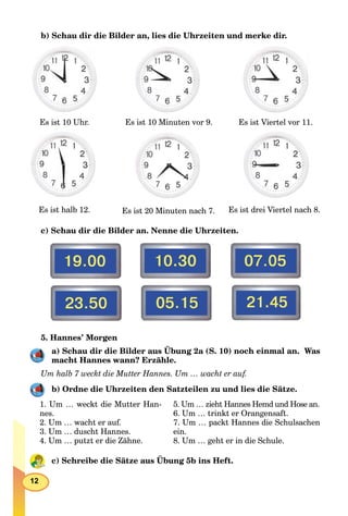 12
b) Schau dir die Bilder an, lies die Uhrzeiten und merke dir.
Es ist 10 Uhr. Es ist 10 Minuten vor 9. Es ist Viertel vor 11.
Es ist halb 12. Es ist 20 Minuten nach 7. Es ist drei Viertel nach 8.
с) Schau dir die Bilder an. Nenne die Uhrzeiten.
5. Hannes’ Morgen
a) Schau dir die Bilder aus Übung 2a (S. 10) noch einmal an. Was
macht Hannes wann? Erzähle.
Um halb 7 weckt die Mutter Hannes. Um … wacht er auf.
b) Ordne die Uhrzeiten den Satzteilen zu und lies die Sätze.
1. Um … weckt die Mutter Han-
nes.
2. Um … wacht er auf.
3. Um … duscht Hannes.
4. Um … putzt er die Zähne.
5. Um … zieht Hannes Hemd und Hose an.
6. Um … trinkt er Orangensaft.
7. Um … packt Hannes die Schulsachen
ein.
8. Um … geht er in die Schule.
c) Schreibe die Sätze aus Übung 5b ins Heft.
 