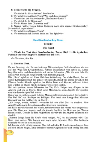 122
8. Beantworte die Fragen.
1. Wie stellst du dir Alfred vor? Beschreibe.
2. Wer gehörte zu Alfreds Team? Wie sind diese Jungen?
3. Was erzählt der Autor über die „Nauheimer Lions“?
4. Wie stellst du dir Goren vor?
5. Wie ist Goren dem Charakter nach?
6. Warum wollte Goren deiner Meinung nach eine eigene Straßenhockey-
Mannschaft organisieren?
7. Wer gehörte zu Gorens Team?
8. Wie bereitete sich Gorens Team auf das Spiel vor?
Das Straßenhockey TeamDas Straßenhockey Team
(Teil 2)
Das Spiel
1. Finde im Text Das Straßenhockey Team (Teil 1) die typischen
Fußball-/Hockey-Begriffe. Notiere sie im Heft.
der Tormann, das Tor, …
2. Lies den Text.
Es war Samstag, ein Uhr nachmittags. Mit mulmigem Gefühl machten wir uns
auf den Weg zum Kriegsdenkmal. Alfreds Mannschaft war schon da. Alfred
begrüßte mich und dann deutete auf meine Schwester. „Wie ich sehe habt ihr
einen Proﬁ Tormann mitgebracht.“ Ich lächelte gequält.
Die „Lions“ spielten mit ihrer üblichen Aufstellung. Der dicke Hansi, der mit
seiner Körpergröße fast das ganze Tor zustellte, stand wie immer zwischen den
Pfosten. In der Abwehr spielten der kleine Peter und Werner, während Alfred
und Günter im Sturm für die nötigen Tore sorgen sollten.
Bei uns spielten meine Schwester im Tor, Erik, Holger und Jürgen in der
Abwehr und ich im Sturm. Noch zehn Minuten bis zum Anpﬁff. Wir spielten
uns mit dem einzigen Ball warm.
Dann war es endlich soweit. Alfreds Mannschaft übernahm sofort die Initiative.
Der Ball lief von Schläger zu Schläger. Und nach nur knapp drei Minuten
Spielzeit war der Ball bereits im Tor. 0:1.
„Auf Jungs, weiter, weiter!“, versuchte ich uns allen Mut zu machen. Eine
Angriffswelle nach der anderen schlug über uns zusammen.
Ich hatte mir inzwischen bei einem Abwehrversuch das rechte Knie aufgeschla-
gen. Die Hose war kaputt, und ich konnte deutlich das Blut aus der Wunde
laufen sehen. Gerade in dem Augenblick als wir uns im Angriff befanden, ﬁel
das 0:2.
„Kommt Jungs, lasst die Köpfe nicht hängen. Auf, los, das packen wir!“ Das
Spiel ging weiter. Wir hatten nur noch zehn Minuten Zeit. Der beißende
Schmerz wütete in meinem Knie.
Ich konnte nicht richtig rennen. Aber ich schickte Erik mit einem langen Pass
auf den linken Flügel. Erik umspielte seinen Gegenspieler und schlug den Ball
 