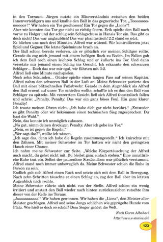 123
in den Torraum. Jürgen nutzte ein Missverständnis zwischen den beiden
Innenverteidigern aus und knallte den Ball in das gegnerische Tor. „Toooooooo-
oooooor !“ Wir haben ein Tor geschossen! Ein Tor gegen die „Lions“!
Aber wir konnten das Tor gar nicht so richtig feiern. Erik spielte den Ball nach
vorne zu Holger und der schlug sein Schlagschuss in Hansis Tor ein. Das gibt es
doch nicht! Das war unglaublich! Das war phantastisch! 2:2 stand es jetzt.
Es blieben uns noch drei Minuten. Alfred war wütend. Wir kontrollierten jetzt
Spiel und Gegner. Die letzte Spielminute brach an.
Der Ball schien bereits verloren, als er plötzlich vor meinen Schläger rollte.
Gerade da zog mich jemand mit einem heftigen Ruck zu Boden. Im Fallen gab
ich dem Ball noch einen leichten Schlag und er kullerte ins Tor. Und dann
versetzte mir jemand einen Schlag ins Gesicht. Ich erkannte den schwarzen
Schläger… Doch das war mir egal, wir führten mit 3:2.
Alfred ließ eine Minute nachspielen.
Noch zehn Sekunden… Günter spielte einen langen Pass auf seinen Kapitän.
Alfred nahm den schweren Ball in der Luft an. Meine Schwester parierte den
Ball mit einer blitzschnellen Fußabwehr. Gerade in dem Augenblick als Alfred
den Ball erneut auf unser Tor schießen wollte, schaffte ich es ihm den Ball vom
Schläger zu spitzeln. Mit verzerrtem Gesicht ließ sich Alfred theatralisch fallen
und schrie: „Penalty, Penalty! Das war ein ganz böses Foul. Ein ganz klarer
Penalty!
Ich traute meinen Ohren nicht. „Ich habe dich gar nicht berührt.“ „Entweder
es gibt Penalty oder wir bekommen einen technischen Sieg zugesprochen. Du
hast die Wahl.“
Nein, das konnte ich unmöglich zulassen.
„Na gut, nimm deinen dreckigen Penalty. Aber ich gehe ins Tor.“
„Nein, es ist gegen die Regeln.“
„Wer sagt das?“, wollte ich wissen.
„Ich sage das, denn ich habe die Regeln zusammengestellt.“ Ich knirschte mit
den Zähnen. Mit meiner Schwester im Tor hatten wir nicht den geringsten
Hauch einer Chance.
Ich nahm meine Schwester zur Seite. „Welche Körpertäuschung der Alfred
auch macht, du gehst nicht mit. Du bleibst ganz einfach stehen.“ Eine unnatürli-
che Ruhe trat ein. Selbst der pausenlose Straßenlärm war plötzlich verstummt.
Alfred stand noch immer unbeweglich da. Meine Schwester schien die Ruhe in
Person zu sein.
Endlich gab sich Alfred einen Ruck und setzte sich mit dem Ball in Bewegung.
Nach zehn Schritten täuschte er einen Schlag an, zog den Ball aber im letzten
Augenblick nach rechts.
Meine Schwester rührte sich nicht von der Stelle. Alfred schien ein wenig
irritiert und anstatt den Ball wieder nach hinten zurückzuziehen rutschte ihm
dieser von der Kelle ins Toraus.
„Jaaaaaaaaaaa!“ Wir haben gewonnen. Wir haben die „Lions“, den Meister aller
Meister geschlagen. Alfred und seine Jungs schlichen wie geprügelte Hunde vom
Platz. Wie hieß es doch so schön? Dem Sieger gehört die Welt.
Nach Goren Albahari
http://www.e-stories.de/
 