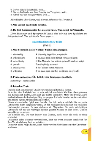 125
6. Goren ﬁel auf den Boden, weil …
7. Goren darf nicht vor dem Penalty ins Tor gehen, weil …
8. Alfred war ein wenig irritiert, weil …
Alfred lachte über Goren, weil Gorens Schwester im Tor stand.
7. Wie verlief das Spiel? Erzähle.
8. Du bist Kommentator bei diesem Spiel. Was siehst du? Erzähle.
Liebe Zuschauer und Sportfreunde! Heute sind wir auf dem Spielplatz am
Kriegsdenkmal. Hier spielen die Lions gegen …
Das Straßenhockey TeamDas Straßenhockey Team
(Teil 3)
1. Was bedeuten diese Wörter? Suche Erklärungen.
1. zielstrebig A bösartig, ärgerlich, ungerecht
2. willensstark B so, dass man sich darauf verlassen kann
3. zuverlässig C Ein Mensch, der keinen guten Charakter zeigt.
4. gemein D nachgiebig, schwach
5. charakterlos E mit einem festen Wunsch
6. willenlos F so, dass man ein Ziel stellt und es erreicht
2. Finde Antonyme Üb. 1. Schreibe Wortpaare ins Heft.
zielstrebig – charakterlos
3. Lies den Text.
Ich ließ mich von meinem Chauffeur zum Kriegsdenkmal fahren.
Es schien eine Ewigkeit her zu sein, seit ich das letzte Mal hier oben gewesen
bin. Es hat sich nichts, aber auch gar nichts verändert. Mehr als dreißig Jahre
sind seit diesem denkwürdigen Sieg vergangen. Ich habe inzwischen Jura studiert
und meine eigene Anwaltskanzlei eröffnet.
Dieses dramatische Spiel von damals, das ich wahrscheinlich bis an mein
Lebensende nicht vergessen werde, ist für mich jedoch nicht nur ein einfaches
Hockeyspiel gewesen. Es war vielmehr ein Wegweiser für mein zukünftiges
Leben und hat mir ein wichtiges Zeichen gesetzt. Glaube an dich selbst. Glaube
kann Berge versetzen.
Gib niemals auf. Du hast immer eine Chance, auch wenn sie noch so klein
erscheint.
Du kannst deine Träume verwirklichen, aber nur wenn du auch bereit bist für
ihre Verwirklichung hart zu arbeiten.
Du darfst keine Angst haben, auch nicht vor dem Unbekannten oder Unvorher-
sehbaren.
 