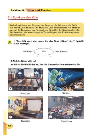 128
Leektion 55. Kino und Theater
5.1 Rund um das Kino
das Lichtspielhaus, der Eingang, der Ausgang, die Leinwand, die Reihe
(die Reihen), der Sitzplatz (die Sitzplätze), die Eintrittskarte (die Eintritts-
karten), die Kinokasse, der Kinosaal (die Kinosäle), der Kinobesucher (die
Kinobesucher), die Vorstellung (die Vorstellungen), der Erfrischungsraum
ausverkauft sein
1. Was fällt euch ein, wenn ihr das Wort „Kino“ hört? Erstellt
einen Wortigel.
Kinoder Film der Kinosaal
2. Welche Kinos gibt es?
a) Schau dir die Bilder an, lies die Unterschriften und merke dir.
Kino-Café 3D-Kino
Hauskino Kinderkino
A
D
B
C
 