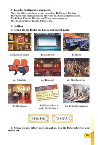 129
b) Lies die Erklärungen und zeige.
Nach der Filmvorstellung serviert man hier Kaffee und Kuchen.
Hier kann man stereoskopische 3D-Filme mit Spezialeffekten sehen.
Ein kleines Kino für Kinder- und Erwachsenengruppen.
Hier können Kinder Kinder-Filme sehen.
3. Im Kino
a) Schau dir die Bilder an, hör zu und sprich nach.
die Leinwand die Reihe
die Kinokasse die Eintrittskarte
auch: die Kinokarte
der Erfrischungsraum
der Sitzplatz der Kinosaal der Kinobesucher
das Lichtspielhaus
b) Schau dir die Bilder noch einmal an, lies die Unterschriften und
merke dir.
 
