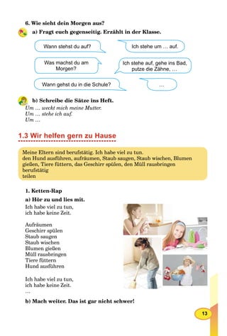 13
6. Wie sieht dein Morgen aus?
a) Fragt euch gegenseitig. Erzählt in der Klasse.
Ich stehe auf, gehe ins Bad,
putze die Zähne, …
Wann stehst du auf?
Was machst du am
Morgen?
Ich stehe um … auf.
…Wann gehst du in die Schule?
b) Schreibe die Sätze ins Heft.
Um … weckt mich meine Mutter.
Um … stehe ich auf.
Um …
1.3 Wir helfen gern zu Hause
Meine Eltern sind berufstätig. Ich habe viel zu tun.
den Hund ausführen, aufräumen, Staub saugen, Staub wischen, Blumen
gießen, Tiere füttern, das Geschirr spülen, den Müll rausbringen
berufstätig
teilen
1. Ketten-Rap
a) Hör zu und lies mit.
Ich habe viel zu tun,
ich habe keine Zeit.
Aufräumen
Geschirr spülen
Staub saugen
Staub wischen
Blumen gießen
Müll rausbringen
Tiere füttern
Hund ausführen
Ich habe viel zu tun,
ich habe keine Zeit.
…
b) Mach weiter. Das ist gar nicht schwer!
 