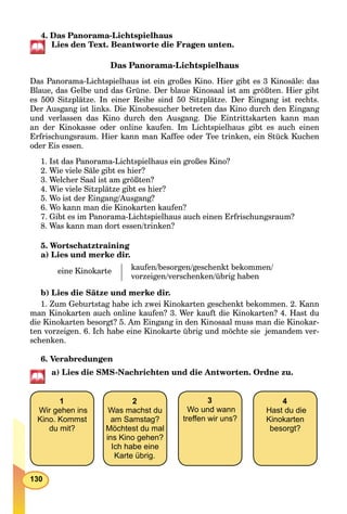 130
4. Das Panorama-Lichtspielhaus
Lies den Text. Beantworte die Fragen unten.
Das Panorama-Lichtspielhaus
Das Panorama-Lichtspielhaus ist ein großes Kino. Hier gibt es 3 Kinosäle: das
Blaue, das Gelbe und das Grüne. Der blaue Kinosaal ist am größten. Hier gibt
es 500 Sitzplätze. In einer Reihе sind 50 Sitzplätze. Der Eingang ist rechts.
Der Ausgang ist links. Die Kinobesucher betreten das Kino durch den Eingang
und verlassen das Kino durch den Ausgang. Die Eintrittskarten kann man
an der Kinokasse oder online kaufen. Im Lichtspielhaus gibt es auch einen
Erfrischungsraum. Hier kann man Kaffee oder Tee trinken, ein Stück Kuchen
oder Eis essen.
1. Ist das Panorama-Lichtspielhaus ein großes Kino?
2. Wie viele Säle gibt es hier?
3. Welcher Saal ist am größten?
4. Wie viele Sitzplätze gibt es hier?
5. Wo ist der Eingang/Ausgang?
6. Wo kann man die Kinokarten kaufen?
7. Gibt es im Panorama-Lichtspielhaus auch einen Erfrischungsraum?
8. Was kann man dort essen/trinken?
5. Wortschatztraining
a) Lies und merke dir.
eine Kinokarte kaufen/besorgen/geschenkt bekommen/
vorzeigen/verschenken/übrig haben
b) Lies die Sätze und merke dir.
1. Zum Geburtstag habe ich zwei Kinokarten geschenkt bekommen. 2. Kann
man Kinokarten auch online kaufen? 3. Wer kauft die Kinokarten? 4. Hast du
die Kinokarten besorgt? 5. Am Eingang in den Kinosaal muss man die Kinokar-
ten vorzeigen. 6. Ich habe eine Kinokarte übrig und möchte sie jemandem ver-
schenken.
6. Verabredungen
a) Lies die SMS-Nachrichten und die Antworten. Ordne zu.
1
Wir gehen ins
Kino. Kommst
du mit?
2
Was machst du
am Samstag?
Möchtest du mal
ins Kino gehen?
Ich habe eine
Karte übrig.
3
Wo und wann
treﬀen wir uns?
4
Hast du die
Kinokarten
besorgt?
 