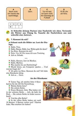 131
A
Noch nicht.
Ich mache das
nachmittags.
B
Gern.
C
Tut mir leid.
Ich kann nicht.
Am Samstag ist
Fußball.
D
15:30 Uhr
am Kino.
1 2 3 4
B
b) Schreibe deinem Partner eine Nachricht wie oben. Verwende
die Wörter aus Übung 6a. Tauscht die Nachrichten aus und
schreibt eine Antwort.
7. Kommst du mit?
a) Schaut euch die Bilder an. Lest die Dia-
loge.
Hallo, Tina.
Hallo, Hanna. Hallo, Lea. Wohin geht ihr denn?
Ins Kino. Kommst du mit?
Nein. Um 16 Uhr muss ich zum Training.
Ach so. Schade.
***
Hallo, Hannes, hier ist Markus.
Hallo, Markus.
Was machst du am Nachmittag?
Musik hören, am Computer spielen … Und
warum fragst du?
Ich gehe ins Kino. Kommst du mit? Ich habe
eine Kinokarte übrig.
Ach so … Gern.
An der Kinokasse
Guten Tag, ich möchte bitte 3 Kino-
karten für die 16-Uhr-Vorstellung.
Welche Reihe bitte?
Die zehnte Reihe.
Einen Moment, bitte. Was haben wir
in der zehnten Reihe … Ach, da habt ihr
Pech … Die zehnte Reihe ist leider ausver-
kauft.
Und die elfte Reihe?
In der elften Reihe haben wir noch
10 Karten: 3 Karten rechts und 7 Karten
links. Was möchtet ihr haben?
 