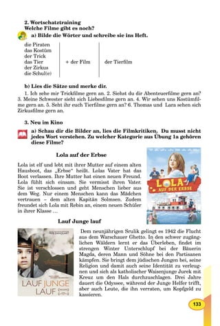 133
2. Wortschatztraining
Welche Filme gibt es noch?
a) Bilde die Wörter und schreibe sie ins Heft.
die Piraten
das Kostüm
der Trick
das Tier
der Zirkus
die Schul(e)
+ der Film der Tierﬁlm
b) Lies die Sätze und merke dir.
1. Ich sehe mir Trickﬁlme gern an. 2. Siehst du dir Abenteuerﬁlme gern an?
3. Meine Schwester sieht sich Liebesﬁlme gern an. 4. Wir sehen uns Kostümﬁl-
me gern an. 5. Seht ihr euch Tierﬁlme gern an? 6. Thomas und Lara sehen sich
Zirkusﬁlme gern an.
3. Neu im Kino
a) Schau dir die Bilder an, lies die Filmkritiken. Du musst nicht
jedes Wort verstehen. Zu welcher Kategorie aus Übung 1a gehören
diese Filme?
Lola auf der Erbse
Lola ist elf und lebt mit ihrer Mutter auf einem alten
Hausboot, das „Erbse“ heißt. Lolas Vater hat das
Boot verlassen. Ihre Mutter hat einen neuen Freund.
Lola fühlt sich einsam. Sie vermisst ihren Vater.
Sie ist verschlossen und geht Menschen lieber aus
dem Weg. Nur einem Menschen kann das Mädchen
vertrauen – dem alten Kapitän Solmsen. Zudem
freundet sich Lola mit Rebin an, einem neuen Schüler
in ihrer Klasse …
Lauf Junge lauf
Dem neunjährigen Srulik gelingt es 1942 die Flucht
aus dem Warschauer Ghetto. In den schwer zugäng-
lichen Wäldern lernt er das Überleben, ﬁndet im
strengen Winter Unterschlupf bei der Bäuerin
Magda, deren Mann und Söhne bei den Partisanen
kämpfen. Sie bringt dem jüdischen Jungen bei, seine
Religion und damit auch seine Identität zu verleug-
nen und sich als katholischer Waisenjunge Jurek mit
Kreuz um den Hals durchzuschlagen. Drei Jahre
dauert die Odyssee, während der Junge Helfer trifft,
aber auch Leute, die ihn verraten, um Kopfgeld zu
kassieren.
 