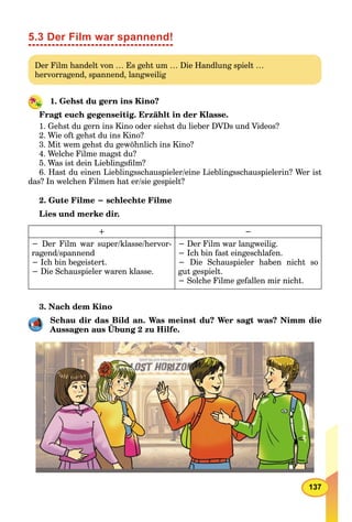 137
5.3 Der Film war spannend!
Der Film handelt von … Es geht um … Die Handlung spielt …
hervorragend, spannend, langweilig
1. Gehst du gern ins Kino?
Fragt euch gegenseitig. Erzählt in der Klasse.
1. Gehst du gern ins Kino oder siehst du lieber DVDs und Videos?
2. Wie oft gehst du ins Kino?
3. Mit wem gehst du gewöhnlich ins Kino?
4. Welche Filme magst du?
5. Was ist dein Lieblingsﬁlm?
6. Hast du einen Lieblingsschauspieler/eine Lieblingsschauspielerin? Wer ist
das? In welchen Filmen hat er/sie gespielt?
2. Gute Filme − schlechte Filme
Lies und merke dir.
+ −
− Der Film war super/klasse/hervor-
ragend/spannend
− Ich bin begeistert.
− Die Schauspieler waren klasse.
− Der Film war langweilig.
− Ich bin fast eingeschlafen.
− Die Schauspieler haben nicht so
gut gespielt.
− Solche Filme gefallen mir nicht.
3. Nach dem Kino
Schau dir das Bild an. Was meinst du? Wer sagt was? Nimm die
Aussagen aus Übung 2 zu Hilfe.
 