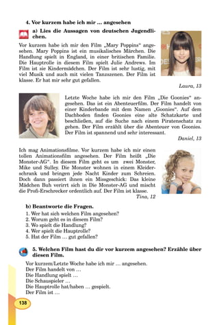 138
4. Vor kurzem habe ich mir … angesehen
a) Lies die Aussagen von deutschen Jugendli-
chen.
Vor kurzem habe ich mir den Film „Mary Poppins“ ange-
sehen. Mary Poppins ist ein musikalisches Märchen. Die
Handlung spielt in England, in einer britischen Familie.
Die Hauptrolle in diesem Film spielt Julie Andrews. Im
Film ist sie Kindermädchen. Der Film ist sehr lustig, mit
viel Musik und auch mit vielen Tanzszenen. Der Film ist
klasse. Er hat mir sehr gut gefallen.
Laura, 13
Letzte Woche habe ich mir den Film „Die Goonies“ an-
gesehen. Das ist ein Abenteuerﬁlm. Der Film handelt von
einer Kinderbande mit dem Namen „Goonies“. Auf dem
Dachboden ﬁnden Goonies eine alte Schatzkarte und
beschließen, auf die Suche nach einem Piratenschatz zu
gehen. Der Film erzählt über die Abenteuer von Goonies.
Der Film ist spannend und sehr interessant.
Daniel, 13
Ich mag Animationsﬁlme. Vor kurzem habe ich mir einen
tollen Animationsﬁlm angesehen. Der Film heißt „Die
Monster-AG“. In diesem Film geht es um zwei Monster,
Mike und Sulley. Die Monster wohnen in einem Kleider-
schrank und bringen jede Nacht Kinder zum Schreien.
Doch dann passiert ihnen ein Missgeschick: Das kleine
Mädchen Buh verirrt sich in Die Monster-AG und mischt
die Proﬁ-Erschrecker ordentlich auf. Der Film ist klasse.
Tina, 12
b) Beantworte die Fragen.
1. Wer hat sich welchen Film angesehen?
2. Worum geht es in diesem Film?
3. Wo spielt die Handlung?
4. Wer spielt die Hauptrolle?
5. Hat der Film … gut gefallen?
5. Welchen Film hast du dir vor kurzem angesehen? Erzähle über
diesen Film.
Vor kurzem/Letzte Woche habe ich mir … angesehen.
Der Film handelt von …
Die Handlung spielt …
Die Schauspieler …
Die Hauptrolle hat/haben … gespielt.
Der Film ist …
 