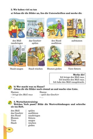 14
2. Wir haben viel zu tun
a) Schau dir die Bilder an, lies die Unterschriften und merke dir.
den Müll
rausbringen
das Geschirr
spülen
den Hund
ausführen
aufräumen
Staub saugenStaub saugen Staub wischenStaub wischen Blumen gießenBlumen gießen Tiere fütternTiere füttern
Merke dir!
Ich bringe den Müll raus.
Ich brachte den Müll raus.
Ich habe den Müll rausgebracht.
b) Wer macht was zu Hause?
Schau dir die Bilder noch einmal an und mache eine Liste.
Hannes: Hanna:
– bringt den Müll raus – spült das Geschirr
– … – …
3. Wortschatztraining
Welches Verb passt? Bilde die Wortverbindungen und schreibe
sie ins Heft.
den Müll
das Geschirr
den Hund
Blumen
Tiere
Staub
spülen
ausführen
rausbringen
füttern
saugen
wischen
gießen
 
