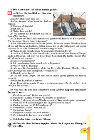 141
3. Das Risiko hab’ ich schon immer geliebt
a) Schau dir das Bild an. Lies das
Interview.
Reporter: Stelle dich kurz vor.
Andrea Keppler: Mein Name ist Andrea
Keppler.
R: Und wie alt bist du?
A: Ich bin 16.
R: Woher kommst du?
A: Ich komme aus Pfullinger, das ist in
Baden-Württemberg.
R: Du möchtest Stuntfrau werden und gefährliche Szenen im Kino spielen.
Wie bist du auf diesen Beruf gekommen?
A: Ich habe schon immer das Risiko geliebt. Schon als kleines Mädchen liebte
ich es, auf Bäume zu klettern. Später genoss ich es, als Beifahrerin mit einem
rasanten Auto- oder Motorradfahrer unterwegs zu sein.
R: Wann ﬁel die Entscheidung für den ungewöhnlichen Beruf?
A: Als ich 13 Jahre alt war, besuchte ich eine Show auf dem Bavaria-Filmge-
lände in München. Ich war von dieser Show begeistert. Da dachte ich mir: Das
will ich auch mal machen.
R: Und wo trainierst du?
A: Ich besuche eine Stuntmen-Schule in Ingolstadt.
R: Wie oft hast du Training?
A: Alle zwei Wochen trainiere ich in der Turnhalle: Klettern, Abrollen, Hin-
fallen, Sprünge auf dem Trampolin, Treppenstürze.
R: Hast du keine Angst?
A: Ich hab’ keine Angst. Ich hab’ schon immer gerne gefährliche Sachen
gemacht.
R: Glaubst du, du hast Chancen?
A: Als Frau hat man mehr Chancen, weiterzukommen. Es gibt einfach nicht
viele, die das machen.
b) Was hast du aus dem Interview über Andrea Keppler erfahren?
Antworte kurz.
1. Wie alt ist Andrea? Woher kommt sie?
2. Was möchte Andrea werden? Was möchte sie machen?
3. Was hat Andrea als kleines Mädchen gemacht? Was hat sie später genossen?
4. Wann ﬁel die Entscheidung für den ungewöhnlichen Beruf?
5. Was hat Andrea mit 13 Jahren besucht?
6. Wo trainiert Andrea? Was übt sie?
7. Hat Andrea Angst?
8. Was glaubt Andrea: Hat sie Chancen?
9. Wie würdest du das Interview betiteln?
с) Spielt das Interview in der Klasse.
d) Erzähle über Andrea Keppler. Nimm die Fragen aus Übung 3b
zu Hilfe.
 
