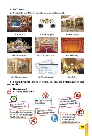 143
3. Im Theater
a) Schau dir die Bilder an, hör zu und sprich nach.
die Bühne
der Zuschauerraumdie Dekoration
das Opernglas die Garderobe
der Vorhang
das Buffetdie Theaterkasse die Theaterkarte
b) Schau dir die Bilder noch einmal an. Lies die Unterschriften und
merke dir.
4. Theaterregeln
Lies und merke dir.
Kein Müll auf den
Theatersitzen lassen
Rechtzeitig ins
Theater kommen
Keine Getränke und kein
Essen in den Zuschauer-
raum mitnehmen
Handys komplett
ausstellen
Während der
Vorstellung keine
private Gespräche
führen
Große Taschen,,
Rucksäcke und
Mäntel an der
Garderobe abgeben
 