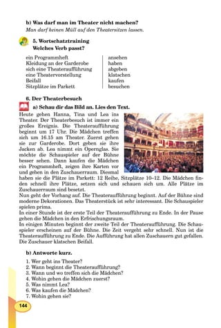 144
b) Was darf man im Theater nicht machen?
Man darf keinen Müll auf den Theatersitzen lassen.
5. Wortschatztraining
Welches Verb passt?
ein Programmheft
Kleidung an der Garderobe
sich eine Theateraufführung
eine Theatervorstellung
Beifall
Sitzplätze im Parkett
ansehen
haben
abgeben
klatschen
kaufen
besuchen
6. Der Theaterbesuch
a) Schau dir das Bild an. Lies den Text.
Heute gehen Hanna, Tina und Lea ins
Theater. Der Theaterbesuch ist immer ein
großes Ereignis. Die Theateraufführung
beginnt um 17 Uhr. Die Mädchen treffen
sich um 16.15 am Theater. Zuerst gehen
sie zur Garderobe. Dort geben sie ihre
Jacken ab. Lea nimmt ein Opernglas. Sie
möchte die Schauspieler auf der Bühne
besser sehen. Dann kaufen die Mädchen
ein Programmheft, zeigen ihre Karten vor
und gehen in den Zuschauerraum. Diesmal
haben sie die Plätze im Parkett: 12 Reihe, Sitzplätze 10–12. Die Mädchen ﬁn-
den schnell ihre Plätze, setzen sich und schauen sich um. Alle Plätze im
Zuschauerraum sind besetzt.
Nun geht der Vorhang auf. Die Theateraufführung beginnt. Auf der Bühne sind
moderne Dekorationen. Das Theaterstück ist sehr interessant. Die Schauspieler
spielen prima.
In einer Stunde ist der erste Teil der Theateraufführung zu Ende. In der Pause
gehen die Mädchen in den Erfrischungsraum.
In einigen Minuten beginnt der zweite Teil der Theateraufführung. Die Schau-
spieler erscheinen auf der Bühne. Die Zeit vergeht sehr schnell. Nun ist die
Theateraufführung zu Ende. Die Aufführung hat allen Zuschauern gut gefallen.
Die Zuschauer klatschen Beifall.
b) Antworte kurz.
1. Wer geht ins Theater?
2. Wann beginnt die Theateraufführung?
3. Wann und wo treffen sich die Mädchen?
4. Wohin gehen die Mädchen zuerst?
5. Was nimmt Lea?
6. Was kaufen die Mädchen?
7. Wohin gehen sie?
 