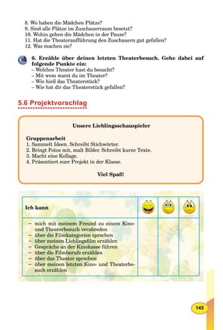 145
8. Wo haben die Mädchen Plätze?
9. Sind alle Plätze im Zuschauerraum besetzt?
10. Wohin gehen die Mädchen in der Pause?
11. Hat die Theateraufführung den Zuschauern gut gefallen?
12. Was machen sie?
6. Erzähle über deinen letzten Theaterbesuch. Gehe dabei auf
folgende Punkte ein:
– Welches Theater hast du besucht?
– Mit wem warst du im Theater?
– Wie hieß das Theaterstück?
– Wie hat dir das Theaterstück gefallen?
5.6 Projektvorschlag
Unsere Lieblingsschauspieler
Gruppenarbeit
1. Sammelt Ideen. Schreibt Stichwörter.
2. Bringt Fotos mit, malt Bilder. Schreibt kurze Texte.
3. Macht eine Kollage.
4. Präsentiert euer Projekt in der Klasse.
Viel Spaß!
Ich kann
− mich mit meinem Freund zu einem Kino-
und Theaterbesuch verabreden
− über die Filmkategorien sprechen
− über meinen Lieblingsﬁlm erzählen
− Gespräche an der Kinokasse führen
− über die Filmberufe erzählen
− über das Theater sprechen
− über meinen letzten Kino- und Theaterbe-
such erzählen
 