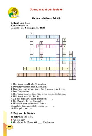 146
Übung macht den Meister
Zu den Lektionen 5.1–5.3
1. Rund ums Kino
Kreuzworträtsel
Schreibe die Lösungen ins Heft.
6
1
8 9
7
2 d n
10
e
3 t 11
4 s l g
5 m t n
1. Hier kann man Kinderﬁlme sehen.
2. Darauf projektiert man Kinobilder.
3. Das muss man haben, um in den Kinosaal einzutreten.
4. Das Kino anders.
5. Hier kann man vor dem Film etwas essen oder trinken.
6. Hier kauft man Kinokarten.
7. Auf der Kinokarte steht immer eine ____.
8. Der Mensch, der ins Kino geht.
9. Hier sieht man sich einen Film an.
10. Auf der Kinokarte steht immer ein _____.
11. Hier geht man rein.
2. Ergänze die Lücken.
a) Schreibe ins Heft.
Wo seid ihr?
Gerade an der Kasse. Wir ____ Kinokarten.
 