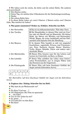 148
Wir haben noch die zweite, die dritte und die zehnte Reihe. Die anderena
sind ausverkauft.
Drei Karten rechts.
Guten Tag, wir möchte bitte 3 Kinokarten für die Nachmittagsvorstellung.
Danke.
Die zehnte Reihe bitte.
In dieser Reihe haben wir noch 8 Karten: 3 Karten rechts und 5 Karten
links. Was möchtet ihr haben?
5. Was passt zusammen? Ordne zu. Erkläre. Schreibe ins Heft.
1. Der Horrorﬁlm A Das ist ein dokumentarischer Film über Tiere.
2. Der Tierﬁlm B Die Haupthelden in diesem Film sind ein Cow-
boy oder ein Sheriff und ein Bösewicht. Die kleine
Stadt, der Saloon mit Whiskey und Kartenspiel,
Pferde, Wagen, die weite Landschaft und das Indi-
anerdorf sind typische Orte der Handlung.
3. Der Western C In diesem Film handelt es sich um magische
Geschichten, sagenhafte Prinzen und Prinzessin-
nen, Feen, Zauberer, Zwerge, Hexen, Drachen,
Trolle, Riesen, Kobolde, Nixen und andere mär-
chenhafte Wesen.
4. Der Märchenﬁlm D Diesen Film benutzt man für das Lehren und
Lernen im Unterricht, im Kurs, zu Hause.
5. Der Lehrﬁlm F Dieser Film schildert das Leben einer histori-
schen Persönlichkeit, nur in einigen Fällen sind
das Personen aus der Gegenwart.
6. Die Filmbiograﬁe G Dieser Film ruft beim Zuschauer Gefühle der
Angst und des Schreckens hervor.
1 2 3 4 5 6
G
Der Horrorﬁlm ruft beim Zuschauer Gefühle der Angst und des Schreckens
hervor.
6. Ergänze den Dialog. Schreibe ihn ins Heft.
Was hast du am Wochenende vor?
…
Ins Kino? Und was …?
101 Dalmatiner. Der Film ist spannend.
… der Film?
Um 15 Uhr. Gehst du mit?
Ja, gerne. …?
Um halb drei vor dem Kino.
Bis dann!
 