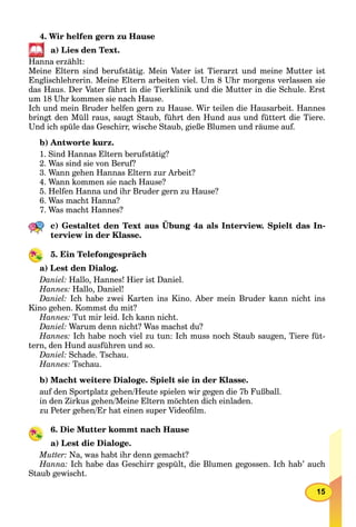 15
4. Wir helfen gern zu Hause
a) Lies den Text.
Hanna erzählt:
Meine Eltern sind berufstätig. Mein Vater ist Tierarzt und meine Mutter ist
Englischlehrerin. Meine Eltern arbeiten viel. Um 8 Uhr morgens verlassen sie
das Haus. Der Vater fährt in die Tierklinik und die Mutter in die Schule. Erst
um 18 Uhr kommen sie nach Hause.
Ich und mein Bruder helfen gern zu Hause. Wir teilen die Hausarbeit. Hannes
bringt den Müll raus, saugt Staub, führt den Hund aus und füttert die Tiere.
Und ich spüle das Geschirr, wische Staub, gieße Blumen und räume auf.
b) Antworte kurz.
1. Sind Hannas Eltern berufstätig?
2. Was sind sie von Beruf?
3. Wann gehen Hannas Eltern zur Arbeit?
4. Wann kommen sie nach Hause?
5. Helfen Hanna und ihr Bruder gern zu Hause?
6. Was macht Hanna?
7. Was macht Hannes?
c) Gestaltet den Text aus Übung 4a als Interview. Spielt das In-
terview in der Klasse.
5. Ein Telefongespräch
a) Lest den Dialog.
Daniel: Hallo, Hannes! Hier ist Daniel.
Hannes: Hallo, Daniel!
Daniel: Ich habe zwei Karten ins Kino. Aber mein Bruder kann nicht ins
Kino gehen. Kommst du mit?
Hannes: Tut mir leid. Ich kann nicht.
Daniel: Warum denn nicht? Was machst du?
Hannes: Ich habe noch viel zu tun: Ich muss noch Staub saugen, Tiere füt-
tern, den Hund ausführen und so.
Daniel: Schade. Tschau.
Hannes: Tschau.
b) Macht weitere Dialoge. Spielt sie in der Klasse.
auf den Sportplatz gehen/Heute spielen wir gegen die 7b Fußball.
in den Zirkus gehen/Meine Eltern möchten dich einladen.
zu Peter gehen/Er hat einen super Videoﬁlm.
6. Die Mutter kommt nach Hause
a) Lest die Dialoge.
Mutter: Na, was habt ihr denn gemacht?
Hanna: Ich habe das Geschirr gespült, die Blumen gegossen. Ich hab’ auch
Staub gewischt.
 