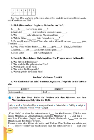 150
1 2 3 4 5 6
F
Im Film Hin und weg geht es um das Leben und die Lebensprobleme solche
wie Krankheit und Tod.
8. Sich (D) ansehen. Ergänze. Schreibe ins Heft.
1. ____du ____ Horrorﬁlme gern ____?
2. Nein, ich ____ ____ Märchenﬁlme besonders gern ____.
3. Wir ____ ____ sehr oft abends Abenteuerﬁlme ____.
4. Welche Filme ____ ____ dein Freund gern ____?
5. Er mag Science-Fiktion-Filme, aber seine kleine Schwester ____ ____ gern
Tierﬁlme ____.
6. Frau Weiß, welche Filme ____ Sie ____ gern ____? – Na ja, Liebesﬁlme.
7. Kinder, ____ ihr ____ Zeichentrickﬁlme gern ____?
8. Mias Vater ____ ____ oft Filmbiograﬁen ____.
9. Erzähle über deinen Lieblingsﬁlm. Die Fragen unten helfen dir.
1. Was für ein Film ist das?
2. Wer sind die Haupthelden im Film?
3. Worum geht es im Film?
4. Wer spielt die Hauptrolle?
5. Warum gefällt dir dieser Film?
Zu den Lektionen 5.4–5.5
1. Wie kann ein Film sein? Sammle Adjektive. Trage sie in die Tabelle
ein.
positiv negativ
interessant, … doof, …
2. Lies den Text. Fülle die Lücken mit den Wörtern aus dem
Wortkasten aus. Schreibe ins Heft.
Als  weil  Märchenﬁlm  ausgezeichnet  hässliche  ﬂeißig  zeigt 
Märchen  musste  beim  von  Angst
„Frau Holle“ ist eines der bekanntesten 1____ der Weltliteratur. 2006 hat man
dieses Märchen als „Deutschlands schönstes Märchen“ 2____. Und der 3____
von Bodo Fürneisen (Regie) und Marlis Ewald (Drehbuch) 4____ uns neu das
Märchenland der Brüder Grimm.
Es war einmal eine Witwe, sie hatte zwei Töchter. Eine Tochter war schön und
5____, andere Tochter war hässlich und faul. Sie hatte aber die 6____ und faule
 