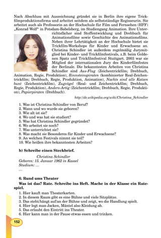 152
Nach Abschluss mit Auszeichnung gründet sie in Berlin ihre eigene Trick-
ﬁlmproduktionsﬁrma und arbeitet seitdem als selbstständige Regisseurin. Sie
arbeitet auch als Professorin an der Hochschule für Film und Fernsehen (HFF)
„Konrad Wolf“ in Potsdam-Babelsberg, im Studiengang Animation. Ihre Unter-
richtsfächer sind Stoffentwicklung und Drehbuch für
Animationsﬁlme sowie Geschichte des Animationsﬁlms.
Neben ihrer Lehrtätigkeit an der Hochschule bietet sie
Trickﬁlm-Workshops für Kinder und Erwachsene an.
Christina Schindler ist außerdem regelmäßig Jurymit-
glied bei Kinder- und Trickﬁlmfestivals, z.B. beim Golde-
nen Spatz und Trickﬁlmfestival Stuttgart. 2003 war sie
Mitglied der internationalen Jury des Kinderﬁlmfestes
der Berlinale. Die bekanntesten Arbeiten von Christina
Schindler sind Aus-Flug (Zeichentrickﬁlm; Drehbuch,
Animation, Regie, Produktion), Rinnsteinspiraten (kombinierter Real-Zeichen-
trickﬁlm; Drehbuch, Regie, Produktion, Animation), Nachts sind alle Katzen
bunt (Zeichentrickﬁlm), Zugvögel (Real- und Zeichentrickﬁlm; Drehbuch,
Regie, Produktion), Anders-Artig (Zeichentrickﬁlm; Drehbuch, Regie, Produkti-
on), Papierpiraten (Drehbuch).
http://de.wikipedia.org/wiki/Christina_Schindler
1. Was ist Christina Schindler von Beruf?
2. Wann und wo wurde sie geboren?
3. Wie alt ist sie?
4. Wo und was hat sie studiert?
5. Was hat Christina Schindler gegründet?
6. Wo arbeitet sie noch?
7. Was unterrichtet sie?
8. Was macht sie Besonderes für Kinder und Erwachsene?
9. An welchen Festivals nimmt sie teil?
10. Wie heißen ihre bekanntesten Arbeiten?
b) Schreibe einen Steckbrief.
Christina Schindler
Geboren: 15. Januar 1962 in Kassel
Studium: …
…
6. Rund ums Theater
Was ist das? Rate. Schreibe ins Heft. Mache in der Klasse ein Rate-
spiel.
1. Hier kauft man Theaterkarten.
2. In diesem Raum gibt es eine Bühne und viele Sitzplätze.
3. Das steht/hängt auf/an der Bühne und zeigt, wo die Handlung spielt.
4. Hier legt man Jacken, Mäntel also Kleidung ab.
5. Das erlaubt den Eintritt ins Theater.
6. Hier kann man in der Pause etwas essen und trinken.
 