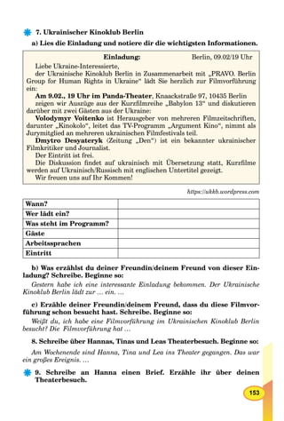 153
7. Ukrainischer Kinoklub Berlin
a) Lies die Einladung und notiere dir die wichtigsten Informationen.
Einladung: Berlin, 09.02/19 Uhr
Liebe Ukraine-Interessierte,
der Ukrainische Kinoklub Berlin in Zusammenarbeit mit „PRAVO. Berlin
Group for Human Rights in Ukraine“ lädt Sie herzlich zur Filmvorführung
ein:
Am 9.02., 19 Uhr im Panda-Theater, Knaackstraße 97, 10435 Berlin
zeigen wir Auszüge aus der Kurzﬁlmreihe „Babylon 13“ und diskutieren
darüber mit zwei Gästen aus der Ukraine:
Volodymyr Voitenko ist Herausgeber von mehreren Filmzeitschriften,
darunter „Kinokolo“, leitet das TV-Programm „Argument Kino“, nimmt als
Jurymitglied an mehreren ukrainischen Filmfestivals teil.
Dmytro Desyateryk (Zeitung „Den“) ist ein bekannter ukrainischer
Filmkritiker und Journalist.
Der Eintritt ist frei.
Die Diskussion ﬁndet auf ukrainisch mit Übersetzung statt, Kurzﬁlme
werden auf Ukrainisch/Russisch mit englischen Untertitel gezeigt.
Wir freuen uns auf Ihr Kommen!
https://ukkb.wordpress.com
Wann?
Wer lädt ein?
Was steht im Programm?
Gäste
Arbeitssprachen
Eintritt
b) Was erzählst du deiner Freundin/deinem Freund von dieser Ein-
ladung? Schreibe. Beginne so:
Gestern habe ich eine interessante Einladung bekommen. Der Ukrainische
Kinoklub Berlin lädt zur … ein. …
c) Erzähle deiner Freundin/deinem Freund, dass du diese Filmvor-
führung schon besucht hast. Schreibe. Beginne so:
Weißt du, ich habe eine Filmvorführung im Ukrainischen Kinoklub Berlin
besucht? Die Filmvorführung hat …
8. Schreibe über Hannas, Tinas und Leas Theaterbesuch. Beginne so:
Am Wochenende sind Hanna, Tina und Lea ins Theater gegangen. Das war
ein großes Ereignis. …
9. Schreibe an Hanna einen Brief. Erzähle ihr über deinen
Theaterbesuch.
 