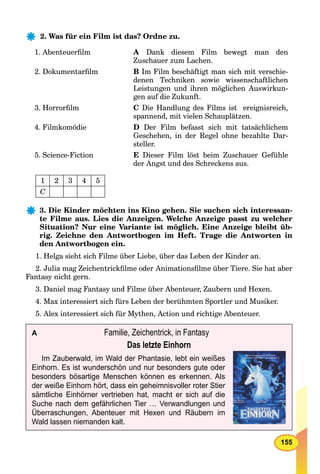 155
2. Was für ein Film ist das? Ordne zu.
1. Abenteuerﬁlm A Dank diesem Film bewegt man den
Zuschauer zum Lachen.
2. Dokumentarﬁlm B Im Film beschäftigt man sich mit verschie-
denen Techniken sowie wissenschaftlichen
Leistungen und ihren möglichen Auswirkun-
gen auf die Zukunft.
3. Horrorﬁlm C Die Handlung des Films ist ereignisreich,
spannend, mit vielen Schauplätzen.
4. Filmkomödie D Der Film befasst sich mit tatsächlichem
Geschehen, in der Regel ohne bezahlte Dar-
steller.
5. Science-Fiction E Dieser Film löst beim Zuschauer Gefühle
der Angst und des Schreckens aus.
1 2 3 4 5
C
3. Die Kinder möchten ins Kino gehen. Sie suchen sich interessan-
te Filme aus. Lies die Anzeigen. Welche Anzeige passt zu welcher
Situation? Nur eine Variante ist möglich. Eine Anzeige bleibt üb-
rig. Zeichne den Antwortbogen im Heft. Trage die Antworten in
den Antwortbogen ein.
1. Helga sieht sich Filme über Liebe, über das Leben der Kinder an.
2. Julia mag Zeichentrickﬁlme oder Animationsﬁlme über Tiere. Sie hat aber
Fantasy nicht gern.
3. Daniel mag Fantasy und Filme über Abenteuer, Zaubern und Hexen.
4. Max interessiert sich fürs Leben der berühmten Sportler und Musiker.
5. Alex interessiert sich für Mythen, Action und richtige Abenteuer.
A Familie, Zeichentrick, in Fantasy
Das letzte Einhorn
Im Zauberwald, im Wald der Phantasie, lebt ein weißes
Einhorn. Es ist wunderschön und nur besonders gute oder
besonders bösartige Menschen können es erkennen. Als
der weiße Einhorn hört, dass ein geheimnisvoller roter Stier
sämtliche Einhörner vertrieben hat, macht er sich auf die
Suche nach dem gefährlichen Tier … Verwandlungen und
Überraschungen, Abenteuer mit Hexen und Räubern im
Wald lassen niemanden kalt.
 