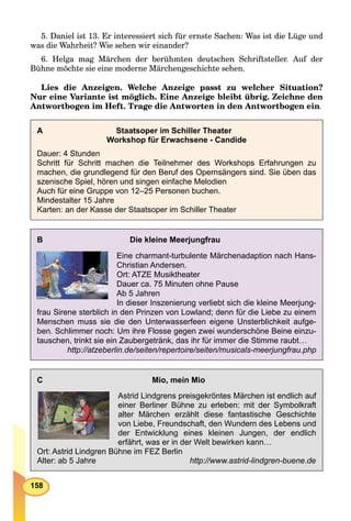 158
5. Daniel ist 13. Er interessiert sich für ernste Sachen: Was ist die Lüge und
was die Wahrheit? Wie sehen wir einander?
6. Helga mag Märchen der berühmten deutschen Schriftsteller. Auf der
Bühne möchte sie eine moderne Märchengeschichte sehen.
Lies die Anzeigen. Welche Anzeige passt zu welcher Situation?
Nur eine Variante ist möglich. Eine Anzeige bleibt übrig. Zeichne den
Antwortbogen im Heft. Trage die Antworten in den Antwortbogen ein.
A Staatsoper im Schiller Theater
Workshop für Erwachsene - Candide
Dauer: 4 Stunden
Schritt für Schritt machen die Teilnehmer des Workshops Erfahrungen zu
machen, die grundlegend für den Beruf des Opernsängers sind. Sie üben das
szenische Spiel, hören und singen einfache Melodien
Auch für eine Gruppe von 12–25 Personen buchen.
Mindestalter 15 Jahre
Karten: an der Kasse der Staatsoper im Schiller Theater
B Die kleine Meerjungfrau
Eine charmant-turbulente Märchenadaption nach Hans-
Christian Andersen.
Ort: ATZE Musiktheater
Dauer ca. 75 Minuten ohne Pause
Ab 5 Jahren
In dieser Inszenierung verliebt sich die kleine Meerjung-
frau Sirene sterblich in den Prinzen von Lowland; denn für die Liebe zu einem
Menschen muss sie die den Unterwasserfeen eigene Unsterblichkeit aufge-
ben. Schlimmer noch: Um ihre Flosse gegen zwei wunderschöne Beine einzu-
tauschen, trinkt sie ein Zaubergetränk, das ihr für immer die Stimme raubt…
http://atzeberlin.de/seiten/repertoire/seiten/musicals-meerjungfrau.php
C Mio, mein Mio
Astrid Lindgrens preisgekröntes Märchen ist endlich auf
einer Berliner Bühne zu erleben: mit der Symbolkraft
alter Märchen erzählt diese fantastische Geschichte
von Liebe, Freundschaft, den Wundern des Lebens und
der Entwicklung eines kleinen Jungen, der endlich
erfährt, was er in der Welt bewirken kann…
Ort: Astrid Lindgren Bühne im FEZ Berlin
Alter: ab 5 Jahre http://www.astrid-lindgren-buene.de
 