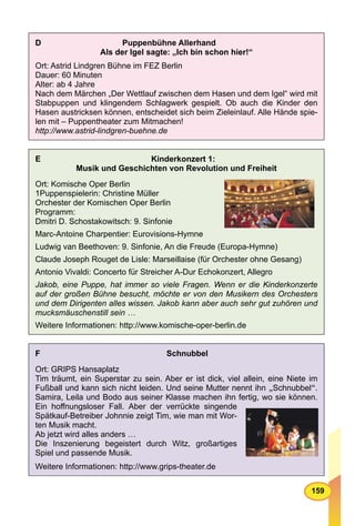 159
D Puppenbühne Allerhand
Als der Igel sagte: „Ich bin schon hier!“
Ort: Astrid Lindgren Bühne im FEZ Berlin
Dauer: 60 Minuten
Alter: ab 4 Jahre
Nach dem Märchen „Der Wettlauf zwischen dem Hasen und dem Igel“ wird mit
Stabpuppen und klingendem Schlagwerk gespielt. Ob auch die Kinder den
Hasen austricksen können, entscheidet sich beim Zieleinlauf. Alle Hände spie-
len mit – Puppentheater zum Mitmachen!
http://www.astrid-lindgren-buehne.de
E Kinderkonzert 1:
Musik und Geschichten von Revolution und Freiheit
Ort: Komische Oper Berlin
1Puppenspielerin: Christine Müller
Orchester der Komischen Oper Berlin
Programm:
Dmitri D. Schostakowitsch: 9. Sinfonie
Marc-Antoine Charpentier: Eurovisions-Hymne
Ludwig van Beethoven: 9. Sinfonie, An die Freude (Europa-Hymne)
Claude Joseph Rouget de Lisle: Marseillaise (für Orchester ohne Gesang)
Antonio Vivaldi: Concerto für Streicher A-Dur Echokonzert, Allegro
Jakob, eine Puppe, hat immer so viele Fragen. Wenn er die Kinderkonzerte
auf der großen Bühne besucht, möchte er von den Musikern des Orchesters
und dem Dirigenten alles wissen. Jakob kann aber auch sehr gut zuhören und
mucksmäuschenstill sein …
Weitere Informationen: http://www.komische-oper-berlin.de
F Schnubbel
Ort: GRIPS Hansaplatz
Tim träumt, ein Superstar zu sein. Aber er ist dick, viel allein, eine Niete im
Fußball und kann sich nicht leiden. Und seine Mutter nennt ihn „Schnubbel“.
Samira, Leila und Bodo aus seiner Klasse machen ihn fertig, wo sie können.
Ein hoﬀnungsloser Fall. Aber der verrückte singende
Spätkauf-Betreiber Johnnie zeigt Tim, wie man mit Wor-
ten Musik macht.
Ab jetzt wird alles anders …
Die Inszenierung begeistert durch Witz, großartiges
Spiel und passende Musik.
Weitere Informationen: http://www.grips-theater.de
 