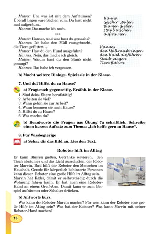 16
Mutter: Und was ist mit dem Aufräumen?
Überall liegen eure Sachen rum. Du hast nicht
mal aufgeräumt.
Hanna: Das mache ich noch.
***
Mutter: Hannes, und was hast du gemacht?
Hannes: Ich habe den Müll rausgebracht,
die Tiere gefüttert …
Mutter: Hast du den Hund ausgeführt?
Hannes: Nein, das mache ich gleich.
Mutter: Warum hast du den Staub nicht
gesaugt?
Hannes: Das habe ich vergessen.
b) Macht weitere Dialoge. Spielt sie in der Klasse.
7. Und du? Hilfst du zu Hause?
a) Fragt euch gegenseitig. Erzählt in der Klasse.
1. Sind deine Eltern berufstätig?
2. Arbeiten sie viel?
3. Wann gehen sie zur Arbeit?
4. Wann kommen sie nach Hause?
5. Hilfst du zu Hause?
6. Was machst du?
b) Beantworte die Fragen aus Übung 7a schriftlich. Schreibe
einen kurzen Aufsatz zum Thema: „Ich helfe gern zu Hause“.
8. Für Wissbegierige
а) Schau dir das Bild an. Lies den Text.
Roboter hilft im Alltag
Er kann Blumen gießen, Getränke servieren, den
Tisch abräumen und das Licht ausschalten: der Robo-
ter Marvin. Bald hilft der Roboter den Menschen im
Haushalt. Gerade für körperlich behinderte Personen
kann dieser Roboter eine große Hilfe im Alltag sein.
Marvin hat Räder, damit er selbstständig durch die
Wohnung fahren kann. Er hat auch eine Roboter-
Hand an einem Greif-Arm. Damit kann er zum Bei-
spiel aufräumen oder Schalter drücken.
b) Antworte kurz.
Was kann der Roboter Marvin machen? Für wen kann der Roboter eine gro-
ße Hilfe im Alltag sein? Was hat der Roboter? Was kann Marvin mit seiner
Roboter-Hand machen?
Hanna
Geschirr spülen
Blumen gießen
p
Staub wischen
gg
aufräumen
Hannes
den Müll rausbringen
den Hund ausführen
g
Staub saugen
Tiere füttern
g
 