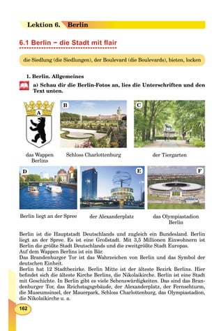 162
Leektion 66. Berlin
6.1 Berlin − die Stadt mit ﬂair
die Siedlung (die Siedlungen), der Boulevard (die Boulevards), bieten, locken
1. Berlin. Allgemeines
a) Schau dir die Berlin-Fotos an, lies die Unterschriften und den
Text unten.
das Wappen
Berlins
der Tiergarten
das Olympiastadion
Berlin
Berlin liegt an der Spree der Alexanderplatz
Schloss Charlottenburg
A
B
D E F
C
Berlin ist die Hauptstadt Deutschlands und zugleich ein Bundesland. Berlin
liegt an der Spree. Es ist eine Großstadt. Mit 3,5 Millionen Einwohnern ist
Berlin die größte Stadt Deutschlands und die zweitgrößte Stadt Europas.
Auf dem Wappen Berlins ist ein Bär.
Das Brandenburger Tor ist das Wahrzeichen von Berlin und das Symbol der
deutschen Einheit.
Berlin hat 12 Stadtbezirke. Berlin Mitte ist der älteste Bezirk Berlins. Hier
beﬁndet sich die älteste Kirche Berlins, die Nikolaikirche. Berlin ist eine Stadt
mit Geschichte. In Berlin gibt es viele Sehenswürdigkeiten. Das sind das Bran-
denburger Tor, das Reichstagsgebäude, der Alexanderplatz, der Fernsehturm,
die Museumsinsel, der Mauerpark, Schloss Charlottenburg, das Olympiastadion,
die Nikolaikirche u. a.
 