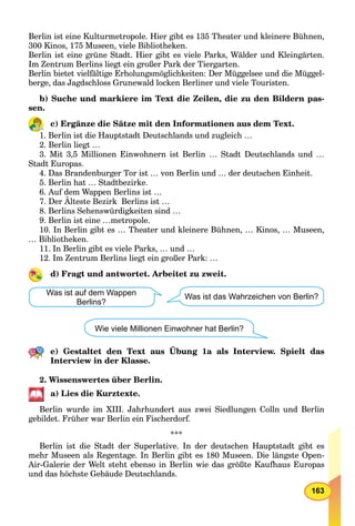 163
Berlin ist eine Kulturmetropole. Hier gibt es 135 Theater und kleinere Bühnen,
300 Kinos, 175 Museen, viele Bibliotheken.
Berlin ist eine grüne Stadt. Hier gibt es viele Parks, Wälder und Kleingärten.
Im Zentrum Berlins liegt ein großer Park der Tiergarten.
Berlin bietet vielfältige Erholungsmöglichkeiten: Der Müggelsee und die Müggel-
berge, das Jagdschloss Grunewald locken Berliner und viele Touristen.
b) Suche und markiere im Text die Zeilen, die zu den Bildern pas-
sen.
c) Ergänze die Sätze mit den Informationen aus dem Text.
1. Berlin ist die Hauptstadt Deutschlands und zugleich …
2. Berlin liegt …
3. Mit 3,5 Millionen Einwohnern ist Berlin … Stadt Deutschlands und …
Stadt Europas.
4. Das Brandenburger Tor ist … von Berlin und … der deutschen Einheit.
5. Berlin hat … Stadtbezirke.
6. Auf dem Wappen Berlins ist …
7. Der Älteste Bezirk Berlins ist …
8. Berlins Sehenswürdigkeiten sind …
9. Berlin ist eine …metropole.
10. In Berlin gibt es … Theater und kleinere Bühnen, … Kinos, … Museen,
… Bibliotheken.
11. In Berlin gibt es viele Parks, … und …
12. Im Zentrum Berlins liegt ein großer Park: …
d) Fragt und antwortet. Arbeitet zu zweit.
Wie viele Millionen Einwohner hat Berlin?
Was ist auf dem Wappen
Berlins?
Was ist das Wahrzeichen von Berlin?
e) Gestaltet den Text aus Übung 1a als Interview. Spielt das
Interview in der Klasse.
2. Wissenswertes über Berlin.
a) Lies die Kurztexte.
Berlin wurde im XIII. Jahrhundert aus zwei Siedlungen Colln und Berlin
gebildet. Früher war Berlin ein Fischerdorf.
***
Berlin ist die Stadt der Superlative. In der deutschen Hauptstadt gibt es
mehr Museen als Regentage. In Berlin gibt es 180 Museen. Die längste Open-
Air-Galerie der Welt steht ebenso in Berlin wie das größte Kaufhaus Europas
und das höchste Gebäude Deutschlands.
 
