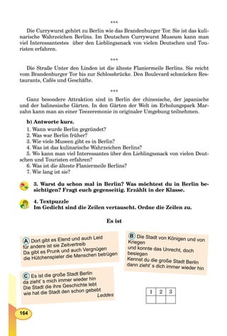 164
***
Die Currywurst gehört zu Berlin wie das Brandenburger Tor. Sie ist das kuli-
narische Wahrzeichen Berlins. Im Deutschen Currywurst Museum kann man
viel Interessantestes über den Lieblingssnack von vielen Deutschen und Tou-
risten erfahren.
***
Die Straße Unter den Linden ist die älteste Flaniermeile Berlins. Sie reicht
vom Brandenburger Tor bis zur Schlossbrücke. Den Boulevard schmücken Res-
taurants, Cafés und Geschäfte.
***
Ganz besondere Attraktion sind in Berlin der chinesische, der japanische
und der balinesische Gärten. In den Gärten der Welt im Erholungspark Mar-
zahn kann man an einer Teezeremonie in originaler Umgebung teilnehmen.
b) Antworte kurz.
1. Wann wurde Berlin gegründet?
2. Was war Berlin früher?
3. Wie viele Museen gibt es in Berlin?
4. Was ist das kulinarische Wahrzeichen Berlins?
5. Wo kann man viel Interessantes über den Lieblingssnack von vielen Deut-
schen und Touristen erfahren?
6. Was ist die älteste Flaniermeile Berlins?
7. Wie lang ist sie?
3. Warst du schon mal in Berlin? Was möchtest du in Berlin be-
sichtigen? Fragt euch gegenseitig. Erzählt in der Klasse.
4. Textpuzzle
Im Gedicht sind die Zeilen vertauscht. Ordne die Zeilen zu.
Es ist
B Die Stadt von Königen und vonKriegen
und konnte das Unrecht, doch
besiegen
Kennst du die große Stadt Berlindann zieht’ s dich immer wieder hin
A Dort gibt es Elend und auch Leid
für andere ist sie Zeitvertreib
Da gibt es Prunk und auch Vergnügen
die Hütchenspieler die Menschen betrügen
C Es ist die große Stadt Berlin
da zieht’ s mich immer wieder hin
Die Stadt die ihre Geschichte lebt
wie hat die Stadt den schon gebebt
Leddes
1 2 3
 