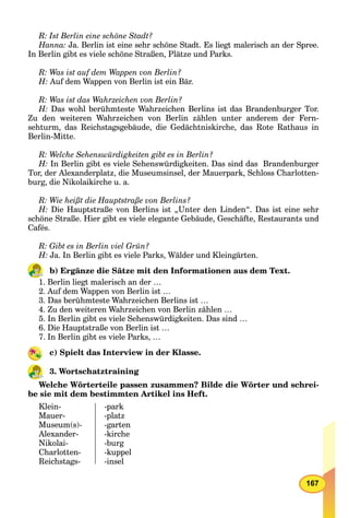 167
R: Ist Berlin eine schöne Stadt?
Hanna: Ja. Berlin ist eine sehr schöne Stadt. Es liegt malerisch an der Spree.
In Berlin gibt es viele schöne Straßen, Plätze und Parks.
R: Was ist auf dem Wappen von Berlin?
H: Auf dem Wappen von Berlin ist ein Bär.
R: Was ist das Wahrzeichen von Berlin?
H: Das wohl berühmteste Wahrzeichen Berlins ist das Brandenburger Tor.
Zu den weiteren Wahrzeichen von Berlin zählen unter anderem der Fern-
sehturm, das Reichstagsgebäude, die Gedächtniskirche, das Rote Rathaus in
Berlin-Mitte.
R: Welche Sehenswürdigkeiten gibt es in Berlin?
H: In Berlin gibt es viele Sehenswürdigkeiten. Das sind das Brandenburger
Tor, der Alexanderplatz, die Museumsinsel, der Mauerpark, Schloss Charlotten-
burg, die Nikolaikirche u. a.
R: Wie heißt die Hauptstraße von Berlins?
H: Die Hauptstraße von Berlins ist „Unter den Linden“. Das ist eine sehr
schöne Straße. Hier gibt es viele elegante Gebäude, Geschäfte, Restaurants und
Cafés.
R: Gibt es in Berlin viel Grün?
H: Ja. In Berlin gibt es viele Parks, Wälder und Kleingärten.
b) Ergänze die Sätze mit den Informationen aus dem Text.
1. Berlin liegt malerisch an der …
2. Auf dem Wappen von Berlin ist …
3. Das berühmteste Wahrzeichen Berlins ist …
4. Zu den weiteren Wahrzeichen von Berlin zählen …
5. In Berlin gibt es viele Sehenswürdigkeiten. Das sind …
6. Die Hauptstraße von Berlin ist …
7. In Berlin gibt es viele Parks, …
c) Spielt das Interview in der Klasse.
3. Wortschatztraining
Welche Wörterteile passen zusammen? Bilde die Wörter und schrei-
be sie mit dem bestimmten Artikel ins Heft.
Klein-
Mauer-
Museum(s)-
Alexander-
Nikolai-
Сharlotten-
Reichstags-
-park
-platz
-garten
-kirche
-burg
-kuppel
-insel
 