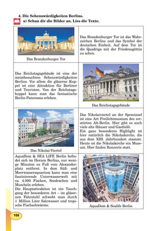 168
4. Die Sehenswürdigkeiten Berlins.
a) Schau dir die Bilder an. Lies die Texte.
Das Brandenburger Tor
Das Brandenburger Tor ist das Wahr-
zeichen Berlins und das Symbol der
deutschen Einheit. Auf dem Tor ist
die Quadriga mit der Friedensgöttin
zu sehen.
Das Reichstagsgebäude ist eine der
meistbesuchten Sehenswürdigkeiten
Berlins. Vor allem die gläserne Kup-
pel ist eine Attraktion für Berliner
und Touristen. Von der Reichstags-
kuppel kann man das fantastische
Berlin-Panorama erleben.
Das Reichstagsgebäude
Das Nikolai-Viertel
Das Nikolaiviertel an der Spreeinsel
ist eine Art Freilichtmuseum des zer-
störten Alt-Berlin. Hier gibt es auch
viele alte Häuser und Gasthöfe.
Ein ganz besonderes Highlight ist
hier natürlich die Nikolaikirche, die
aus dem XIII. Jahrhundert stammt.
Heute ist die Nikolaikirche ein Muse-
um. Hier ﬁnden Konzerte statt.
AquaDom & SEA LIFE Berlin beﬁn-
det sich im Herzen Berlins, nur weni-
ge Minuten zu Fuß vom Alexander-
platz entfernt. In dem Süß- und
Meerwasseraquarium kann man eine
faszinierende Unterwasserwelt mit
ca. 4.000 Fischen, Seedrachen und
Muscheln erleben.
Die Hauptattraktion ist ein Tauch-
gang der besonderen Art – im gläser-
nen Fahrstuhl schwebt man durch
1 Million Liter Salzwasser und tropi-
sche Fischschwärme. AquaDom & Sealife Berlin
 