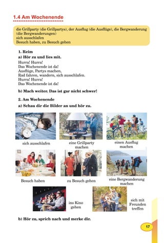 17
1.4 Am Wochenende
die Grillparty (die Grillpartys), der Ausﬂug (die Ausﬂüge), die Bergwanderung
(die Bergwanderungen)
sich ausschlafen
Besuch haben, zu Besuch gehen
1. Reim
a) Hör zu und lies mit.
Hurra! Hurra!
Das Wochenende ist da!
Ausﬂüge, Partys machen,
Rad fahren, wandern, sich ausschlafen.
Hurra! Hurra!
Das Wochenende ist da!
b) Mach weiter. Das ist gar nicht schwer!
2. Am Wochenende
a) Schau dir die Bilder an und hör zu.
sich ausschlafen eine Grillparty
machen
einen Ausﬂug
machen
Besuch haben zu Besuch gehen eine Bergwanderung
machen
ins Kino
gehen
sich mit
Freunden
treffen
b) Hör zu, sprich nach und merke dir.
 
