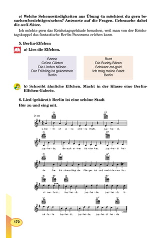 170
c) Welche Sehenswürdigkeiten aus Übung 4a möchtest du gern be-
suchen/besichtigen/sehen? Antworte auf die Fragen. Gebrauche dabei
die weil-Sätze.
Ich möchte gern das Reichstagsgebäude besuchen, weil man von der Reichs-
tagskuppel das fantastische Berlin-Panorama erleben kann.
5. Berlin-Elfchen
a) Lies die Elfchen.
Sonne
Grüne Gärten
Die Linden blühen
Der Frühling ist gekommen
Berlin
Bunt
Die Buddy-Bären
Schwarz-rot-gold
Ich mag meine Stadt
Berlin
b) Schreibt ähnliche Elfchen. Macht in der Klasse eine Berlin-
Elfchen-Galerie.
6. Lied (gekürzt): Berlin ist eine schöne Stadt
Hör zu und sing mit.
 