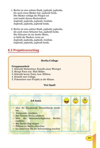 171
1. Berlin ist eine schöne Stadt, jupheidi, jupheida,
die auch einen Bäcker hat, jupheidi heida.
Der Bäcker schlägt die Fliegen tot
und macht daraus Rosinenbrot.
Jupheidi, jupheida, jupheidi, tirallala.
Jupheidi, jupheida, jupheidi heida.
2. Berlin ist eine schöne Stadt, jupheidi, jupheida,
die auch einen Schuster hat, jupheidi heida.
Der Schuster ist ein doofer Mann,
er klebt die Hacken vorne an.
Jupheidi, jupheida, jupheidi, tirallala.
Jupheidi, jupheida, jupheidi heida.
6.3 Projektvorschlag
Berlin-Collage
Gruppenarbeit
1. Schreibt Stichwörter. Erstellt einen Wortigel.
2. Bringt Fotos mit. Malt Bilder.
3. Schreibt kurze Texte, bzw. Elfchen.
4. Erstellt eine Collage.
5. Präsentiert euer Projekt in der Klasse.
Viel Spaß!
Ich kann
− über die Hauptstadt Deutschlands erzäh-
len
− Textpuzzle zuordnen
− den Namen Berlin erklären
− über die Sehenswürdigkeiten Berlins
erzählen
− den Berlin-Rap singen
− Elfchen zu Berlin schreiben
− ein Interview für die Schulzeitung machen
 