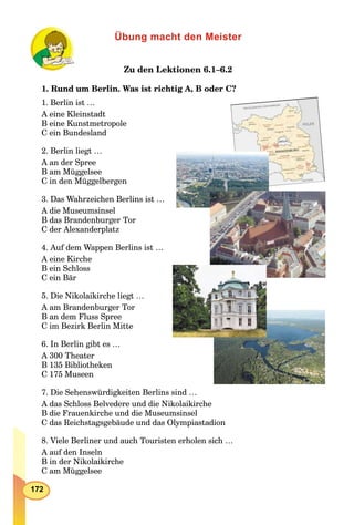 172
Übung macht den Meister
Zu den Lektionen 6.1–6.2
1. Rund um Berlin. Was ist richtig A, B oder C?
1. Berlin ist …
A eine Kleinstadt
B eine Kunstmetropole
C ein Bundesland
2. Berlin liegt …
A an der Spree
B am Müggelsee
C in den Müggelbergen
3. Das Wahrzeichen Berlins ist …
A die Museumsinsel
B das Brandenburger Tor
C der Alexanderplatz
4. Auf dem Wappen Berlins ist …
A eine Kirche
B ein Schloss
C ein Bär
5. Die Nikolaikirche liegt …
A am Brandenburger Tor
B an dem Fluss Spree
C im Bezirk Berlin Mitte
6. In Berlin gibt es …
A 300 Theater
B 135 Bibliotheken
C 175 Museen
7. Die Sehenswürdigkeiten Berlins sind …
A das Schloss Belvedere und die Nikolaikirche
B die Frauenkirche und die Museumsinsel
C das Reichstagsgebäude und das Olympiastadion
8. Viele Berliner und auch Touristen erholen sich …
A auf den Inseln
B in der Nikolaikirche
C am Müggelsee
 