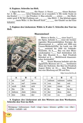 174
6. Ergänze. Schreibe ins Heft.
1. Sagen Sie bitte ____ ____ (Ihr Name). 2. Nennt ____ ____ (dieser Buchsta-
be). 3. Mit ____ ____ (seine Gedanken) ist er woanders. 4. Die weiße Taube ist
das Symbol ____ ____ (der Frieden). 5. Man schreibt ____ ersten ____ (der Buch-
stabe) groß. 6. Er hat Probleme mit ____ ____ (das Herz). 7. Das geschah gegen
____ ____ (mein Wille). 8. Der Mensch muss ____ ____ (der Glaube) an das Gute
behalten.
7. Ergänze den Lückentext. Wähle A, B oder C. Schreibe den Text ins
Heft.
Museumsinsel
Mitten in Berlin, 1____ einer Insel 2____
der Spree, beﬁndet 3____ einer der heraus-
ragenden Museumskomplexe Europas: die
Museumsinsel. 4____ gehört seit 1999 zum
Unesco-Weltkulturerbe. Im Laufe von 100
5____ entstand bis 1930 ein Gebäude-
Ensemble. An 6____ Bau von dem Muse-
umskomplexe 7____ fünf Architekten teil.
Das Alte Museum 8____ Karl Friedrich
Schinkel ist 9____ Meisterwerk klassizisti-
scher Architektur.
10____ Neuen Museum beﬁndet sich das
Ägyptische Museum mit 11____ berühmten
____
Büste der Nofretete. Der Bau von Friedrich
August Stüler ist 12____ dem Wiederauf-
bau eine Mischung aus Alt und Neu.
http://www.berlin.de
A B C A B C
1 an auf in 7 nahmst nahmen nahm
2 in auf unter 8 von bei mit
3 mich dich sich 9 eine einen ein
4 Sie Er Es 10 In Im In der
5 Jahren Jahr Jahre 11 der dem den
6 den dem der 12 vor zu nach
8. Ergänze den Lückentext mit den Wörtern aus dem Wortkasten.
Schreibe den Text ins Heft.
Reinigung  Lebensraum  hoch  wiegt  kann  können  größte  von  über 
erleben  enthält  mit
 