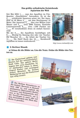 175
Das größte zylindrische freistehende
Aquarium der Welt
Seit Mai 2004 1____ man den AquaDom im City-
Quartier „DomAquarée“ bewundern. Es ist das
2____ zylindrische Aquarium seiner Art. Der Aqua-
Dom ist 25 Meter 3____ mit dem Durchmesser 12
Meter. Das Aquarium 4____ über eine Million Liter
Wasser und 5____ etwa 2000 Tonnen. Exotische
Unterwasserwelt 6____ etwa 1.500 Fischen aus
7____ 97 verschiedenen Arten ist einfach faszinie-
rend.
Mit der 8____ des AquaDoms beschäftigen sich
9____ Montag bis Samstag drei oder vier Taucher.
Die Besucher 10____ die Arbeit der Taucher live
11____. Die Fahrt durch den 12____ Korallenriff
AquaDom ist immer eindrucksvoll.
http://www.visitsealife.com
9. Berliner Mosaik
a) Schau dir die Bilder an. Lies die Texte. Ordne die Bilder den Tex-
ten zu.
1 Die Fischerinsel gehörte zum
ältesten Teil der mittelalterlichen
Stadt Cölln. Das spätere Berlin
begann hier seine Geschichte. Im
17. Jahrhundert lebten in dieser
Gegend Fischer und vorwiegend
ärmere Menschen. Im Zweiten
Weltkrieg hat man die Fischerinsel
fast völlig zerstört.
2 Der Berliner Fernsehturm ist
das höchste Bauwerk in Deutsch-
land (368 m) und zugleich das
markanteste Wahrzeichen Berlins.
Touristen und Einheimische strö-
men in den Fernsehturm, um in
der Turmkugel zu essen oder auf
dem Aussichtsdeck den Blick über
Berlin zu genießen.
AAAAAA
BB
A
B
 