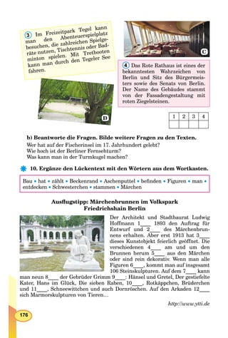 176
4 Das Rote Rathaus ist eines der
bekanntesten Wahrzeichen von
Berlin und Sitz des Bürgermeis-
ters sowie des Senats von Berlin.
Der Name des Gebäudes stammt
von der Fassadengestaltung mit
roten Ziegelsteinen.
3 Im Freizeitpark Tegel kann
man den Abenteuerspielplatz
besuchen, die zahlreichen Spielge-
räte nutzen, Tischtennis oder Bad-
minton spielen. Mit Tretbooten
kann man durch den Tegeler See
fahren.
C
D 1 2 3 4
b) Beantworte die Fragen. Bilde weitere Fragen zu den Texten.
Wer hat auf der Fischerinsel im 17. Jahrhundert gelebt?
Wie hoch ist der Berliner Fernsehturm?
Was kann man in der Turmkugel machen?
10. Ergänze den Lückentext mit den Wörtern aus dem Wortkasten.
Bau  hat  zählt  Beckenrand  Aschenputtel  beﬁnden  Figuren man 
entdecken  Schwesterchen  stammen  Märchen
Ausﬂugstipp: Märchenbrunnen im Volkspark
Friedrichshain Berlin
Der Architekt und Stadtbaurat Ludwig
Hoffmann 1____ 1893 den Auftrag für
Entwurf und 2____ des Märchenbrun-
nens erhalten. Aber erst 1913 hat 3____
dieses Kunstobjekt feierlich geöffnet. Die
verschiedenen 4____ am und um den
Brunnen herum 5____ aus den Märchen
oder sind rein dekorativ. Wenn man alle
Figuren 6____, kommt man auf insgesamt
106 Steinskulpturen. Auf dem 7____ kann
man neun 8____ der Gebrüder Grimm 9____: Hänsel und Gretel, Der gestiefelte
Kater, Hans im Glück, Die sieben Raben, 10____, Rotkäppchen, Brüderchen
und 11____, Schneewittchen und auch Dornröschen. Auf den Arkaden 12____
sich Marmorskulpturen von Tieren…
http://www.ytti.de
 
