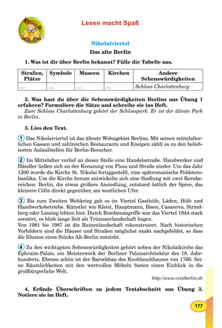 177
Lesen macht Spaß
NikolaiviertelNikolaiviertel
Das alte Berlin
1. Was ist dir über Berlin bekannt? Fülle die Tabelle aus.
Straßen,
Plätze
Symbole Museen Kirchen Andere
Sehenswürdigkeiten
… … … … Schloss Charlottenburg
2. Was hast du über die Sehenswürdigkeiten Berlins aus Übung 1
erfahren? Formuliere die Sätze und schreibe sie ins Heft.
Zum Schloss Charlottenburg gehört der Schlosspark. Er ist der älteste Park
in Berlin.
3. Lies den Text.
1 Das Nikolaiviertel ist das älteste Wohngebiet Berlins. Mit seinen mittelalter-
lichen Gassen und zahlreichen Restaurants und Kneipen zählt es zu den belieb-
testen Anlaufstellen für Berlin-Besucher.
2 Im Mittelalter verlief an dieser Stelle eine Handelsstraße. Handwerker und
Händler ließen sich an der Kreuzung von Fluss und Straße nieder. Um das Jahr
1200 wurde die Kirche St. Nikolai fertiggestellt, eine spätromanische Feldstein-
basilika. Um die Kirche herum entwickelte sich eine Siedlung mit zwei Kernbe-
reichen: Berlin, die etwas größere Ansiedlung, entstand östlich der Spree, das
kleinere Cölln direkt gegenüber, am westlichen Ufer.
3 Bis zum Zweiten Weltkrieg gab es im Viertel Gasthöfe, Läden, Höfe und
Handwerksbetriebe. Künstler wie Kleist, Hauptmann, Ibsen, Casanova, Strind-
berg oder Lessing lebten hier. Durch Bombenangriffe war das Viertel 1944 stark
zerstört, es blieb lange Zeit als Trümmerlandschaft liegen.
Von 1981 bis 1987 ist die Ruinenlandschaft rekonstruiert. Nach historischen
Vorbildern sind die Häuser und Straßen möglichst exakt nachgebildet, so dass
die Illusion eines Stücks Alt-Berlin entsteht.
4 Zu den wichtigsten Sehenswürdigkeiten gehört neben der Nikolaikirche das
Ephraim-Palais, ein Meisterwerk der Berliner Palaisarchitektur des 18. Jahr-
hunderts. Ebenso schön ist der Barockbau des Knoblauchhauses von 1760. Sei-
ne Räumlichkeiten mit den wertvollen Möbeln bieten einen Einblick in die
großbürgerliche Welt.
http://www.visitberlin.de
4. Erﬁnde Überschriften zu jedem Textabschnitt aus Übung 3.
Notiere sie im Heft.
 