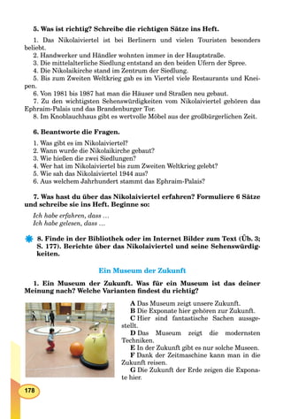 178
5. Was ist richtig? Schreibe die richtigen Sätze ins Heft.
1. Das Nikolaiviertel ist bei Berlinern und vielen Touristen besonders
beliebt.
2. Handwerker und Händler wohnten immer in der Hauptstraße.
3. Die mittelalterliche Siedlung entstand an den beiden Ufern der Spree.
4. Die Nikolaikirche stand im Zentrum der Siedlung.
5. Bis zum Zweiten Weltkrieg gab es im Viertel viele Restaurants und Knei-
pen.
6. Von 1981 bis 1987 hat man die Häuser und Straßen neu gebaut.
7. Zu den wichtigsten Sehenswürdigkeiten vom Nikolaiviertel gehören das
Ephraim-Palais und das Brandenburger Tor.
8. Im Knoblauchhaus gibt es wertvolle Möbel aus der großbürgerlichen Zeit.
6. Beantworte die Fragen.
1. Was gibt es im Nikolaiviertel?
2. Wann wurde die Nikolaikirche gebaut?
3. Wie hießen die zwei Siedlungen?
4. Wer hat im Nikolaiviertel bis zum Zweiten Weltkrieg gelebt?
5. Wie sah das Nikolaiviertel 1944 aus?
6. Aus welchem Jahrhundert stammt das Ephraim-Palais?
7. Was hast du über das Nikolaiviertel erfahren? Formuliere 6 Sätze
und schreibe sie ins Heft. Beginne so:
Ich habe erfahren, dass …
Ich habe gelesen, dass …
8. Finde in der Bibliothek oder im Internet Bilder zum Text (Üb. 3;
S. 177). Berichte über das Nikolaiviertel und seine Sehenswürdig-
keiten.
Ein Museum der ZukunftEin Museum der Zukunft
1. Ein Museum der Zukunft. Was für ein Museum ist das deiner
Meinung nach? Welche Varianten ﬁndest du richtig?
A Das Museum zeigt unsere Zukunft.
B Die Exponate hier gehören zur Zukunft.
C Hier sind fantastische Sachen aussge-
stellt.
D Das Museum zeigt die modernsten
Techniken.
E In der Zukunft gibt es nur solche Museen.
F Dank der Zeitmaschine kann man in die
Zukunft reisen.
G Die Zukunft der Erde zeigen die Expona-
te hier.
 